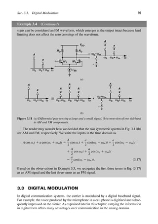 Sec. 3.3. Digital Modulation 99
Example 3.4 (Continued)
signs can be considered an FM waveform, which emerges at the output intact because hard
limiting does not affect the zero crossings of the waveform.
ω ω ω
+ ω0 ω0 ω
+
ω0− ω0 ω0 ω
+
ω0−
ωm
c c
A
a
ωm
ωm
A
a
2
2
a
2
ωm
ωm
A
2 a
2
a
2
−
+
RD
M 1
I SS
RD
VDD
M 2
ω ω ω
+ ωm
c c
A
a
ω0 ω0 ω
+
ω0−
ωm
ωm
A
2 a
2
a
2
−
(a)
(b)
Figure 3.11 (a) Differential pair sensing a large and a small signal, (b) conversion of one sideband
to AM and FM components.
The reader may wonder how we decided that the two symmetric spectra in Fig. 3.11(b)
are AM and FM, respectively. We write the inputs in the time domain as
A cos ωct 1 a cos(ωc 1 ωm)t 5
A
2
cos ωct 1
a
2
cos(ωc 1 ωm)t 1
a
2
cos(ωc 2 ωm)t
1
A
2
cos ωct 1
a
2
cos(ωc 1 ωm)t
2
a
2
cos(ωc 2 ωm)t. (3.17)
Based on the observations in Example 3.3, we recognize the ﬁrst three terms in Eq. (3.17)
as an AM signal and the last three terms as an FM signal.
3.3 DIGITAL MODULATION
In digital communication systems, the carrier is modulated by a digital baseband signal.
For example, the voice produced by the microphone in a cell phone is digitized and subse-
quently impressed on the carrier. As explained later in this chapter, carrying the information
in digital form offers many advantages over communication in the analog domain.
 
