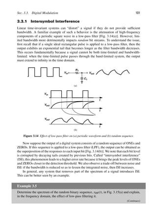 Sec. 3.3. Digital Modulation 101
3.3.1 Intersymbol Interference
Linear time-invariant systems can “distort” a signal if they do not provide sufﬁcient
bandwidth. A familiar example of such a behavior is the attenuation of high-frequency
components of a periodic square wave in a low-pass ﬁlter [Fig. 3.14(a)]. However, lim-
ited bandwidth more detrimentally impacts random bit streams. To understand the issue,
ﬁrst recall that if a single ideal rectangular pulse is applied to a low-pass ﬁlter, then the
output exhibits an exponential tail that becomes longer as the ﬁlter bandwidth decreases.
This occurs fundamentally because a signal cannot be both time-limited and bandwidth-
limited: when the time-limited pulse passes through the band-limited system, the output
must extend to inﬁnity in the time domain.
C
R1
1
in
V
Vout
t
t
t
Vout
in
V out
V
(a)
(b)
Figure 3.14 Effect of low-pass ﬁlter on (a) periodic waveform and (b) random sequence.
Now suppose the output of a digital system consists of a random sequence of ONEs and
ZEROs. If this sequence is applied to a low-pass ﬁlter (LPF), the output can be obtained as
the superposition of the responses to each input bit [Fig. 3.14(b)]. We note that each bit level
is corrupted by decaying tails created by previous bits. Called “intersymbol interference”
(ISI), this phenomenon leads to a higher error rate because it brings the peak levels of ONEs
and ZEROs closer to the detection threshold. We also observe a trade-off between noise and
ISI: if the bandwidth is reduced so as to lessen the integrated noise, then ISI increases.
In general, any system that removes part of the spectrum of a signal introduces ISI.
This can be better seen by an example.
Example 3.5
Determine the spectrum of the random binary sequence, xBB(t), in Fig. 3.15(a) and explain,
in the frequency domain, the effect of low-pass ﬁltering it.
(Continues)
 