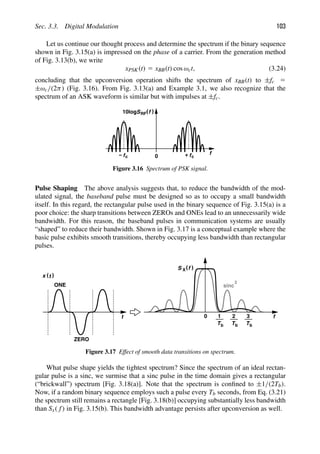 Sec. 3.3. Digital Modulation 103
Let us continue our thought process and determine the spectrum if the binary sequence
shown in Fig. 3.15(a) is impressed on the phase of a carrier. From the generation method
of Fig. 3.13(b), we write
xPSK(t) 5 xBB(t) cos ωct, (3.24)
concluding that the upconversion operation shifts the spectrum of xBB(t) to ±fc 5
±ωc/(2π) (Fig. 3.16). From Fig. 3.13(a) and Example 3.1, we also recognize that the
spectrum of an ASK waveform is similar but with impulses at ±fc.
( (
S f
10log
+
0 fc
fc
− f
RF
Figure 3.16 Spectrum of PSK signal.
Pulse Shaping The above analysis suggests that, to reduce the bandwidth of the mod-
ulated signal, the baseband pulse must be designed so as to occupy a small bandwidth
itself. In this regard, the rectangular pulse used in the binary sequence of Fig. 3.15(a) is a
poor choice: the sharp transitions between ZEROs and ONEs lead to an unnecessarily wide
bandwidth. For this reason, the baseband pulses in communication systems are usually
“shaped” to reduce their bandwidth. Shown in Fig. 3.17 is a conceptual example where the
basic pulse exhibits smooth transitions, thereby occupying less bandwidth than rectangular
pulses.
f
( (
S X f
1
Tb Tb
2
Tb
3
0
t
ONE
ZERO
)
(t
x
sinc
2
Figure 3.17 Effect of smooth data transitions on spectrum.
What pulse shape yields the tightest spectrum? Since the spectrum of an ideal rectan-
gular pulse is a sinc, we surmise that a sinc pulse in the time domain gives a rectangular
(“brickwall”) spectrum [Fig. 3.18(a)]. Note that the spectrum is conﬁned to ±1/(2Tb).
Now, if a random binary sequence employs such a pulse every Tb seconds, from Eq. (3.21)
the spectrum still remains a rectangle [Fig. 3.18(b)] occupying substantially less bandwidth
than Sx( f) in Fig. 3.15(b). This bandwidth advantage persists after upconversion as well.
 