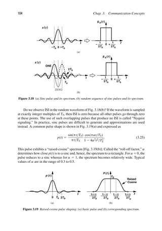 104 Chap. 3. Communication Concepts
0
t f
0
( (
S X f
Tb
)
(t
x
+
Tb
− Tb
+
1
2
Tb
1
2
−
t
ONE
ZERO
)
(t
x
f
0
( (
S X f
Tb
+
1
2
Tb
1
2
−
(a)
(b)
Tb
Tb
2
Figure 3.18 (a) Sinc pulse and its spectrum, (b) random sequence of sinc pulses and its spectrum.
Do we observe ISI in the random waveform of Fig. 3.18(b)? If the waveform is sampled
at exactly integer multiples of Tb, then ISI is zero because all other pulses go through zero
at these points. The use of such overlapping pulses that produce no ISI is called “Nyquist
signaling.” In practice, sinc pulses are difﬁcult to generate and approximations are used
instead. A common pulse shape is shown in Fig. 3.19(a) and expressed as
p(t) 5
sin(πt/TS)
πt/TS
cos(παt/TS)
1 2 4α2t2/T2
S
. (3.25)
This pulse exhibits a “raised-cosine” spectrum [Fig. 3.19(b)]. Called the “roll-off factor,” α
determines how close p(t) is to a sinc and, hence, the spectrum to a rectangle. For α 5 0, the
pulse reduces to a sinc whereas for α 5 1, the spectrum becomes relatively wide. Typical
values of α are in the range of 0.3 to 0.5.
(a) (b)
t f
( )
α
1
2T
α
1
2T
α
1
2T
α
1
2T
P f
( )
t TS
Raised
Cosine
2T
T
0 b b b b b
b
p
Figure 3.19 Raised-cosine pulse shaping: (a) basic pulse and (b) corresponding spectrum.
 