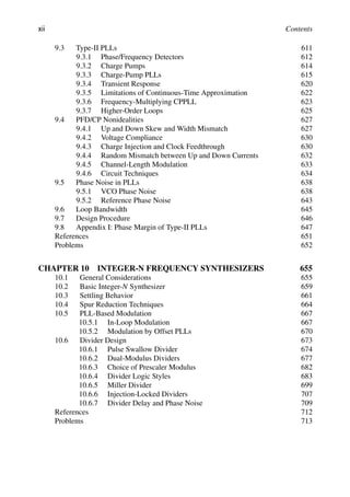 xii Contents
9.3 Type-II PLLs 611
9.3.1 Phase/Frequency Detectors 612
9.3.2 Charge Pumps 614
9.3.3 Charge-Pump PLLs 615
9.3.4 Transient Response 620
9.3.5 Limitations of Continuous-Time Approximation 622
9.3.6 Frequency-Multiplying CPPLL 623
9.3.7 Higher-Order Loops 625
9.4 PFD/CP Nonidealities 627
9.4.1 Up and Down Skew and Width Mismatch 627
9.4.2 Voltage Compliance 630
9.4.3 Charge Injection and Clock Feedthrough 630
9.4.4 Random Mismatch between Up and Down Currents 632
9.4.5 Channel-Length Modulation 633
9.4.6 Circuit Techniques 634
9.5 Phase Noise in PLLs 638
9.5.1 VCO Phase Noise 638
9.5.2 Reference Phase Noise 643
9.6 Loop Bandwidth 645
9.7 Design Procedure 646
9.8 Appendix I: Phase Margin of Type-II PLLs 647
References 651
Problems 652
CHAPTER 10 INTEGER-N FREQUENCY SYNTHESIZERS 655
10.1 General Considerations 655
10.2 Basic Integer-N Synthesizer 659
10.3 Settling Behavior 661
10.4 Spur Reduction Techniques 664
10.5 PLL-Based Modulation 667
10.5.1 In-Loop Modulation 667
10.5.2 Modulation by Offset PLLs 670
10.6 Divider Design 673
10.6.1 Pulse Swallow Divider 674
10.6.2 Dual-Modulus Dividers 677
10.6.3 Choice of Prescaler Modulus 682
10.6.4 Divider Logic Styles 683
10.6.5 Miller Divider 699
10.6.6 Injection-Locked Dividers 707
10.6.7 Divider Delay and Phase Noise 709
References 712
Problems 713
 