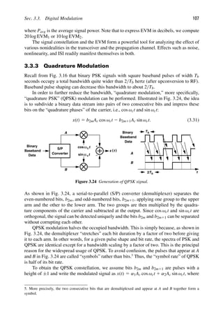 Sec. 3.3. Digital Modulation 107
where Pavg is the average signal power. Note that to express EVM in decibels, we compute
20 log EVM1 or 10 log EVM2.
The signal constellation and the EVM form a powerful tool for analyzing the effect of
various nonidealities in the transceiver and the propagation channel. Effects such as noise,
nonlinearity, and ISI readily manifest themselves in both.
3.3.3 Quadrature Modulation
Recall from Fig. 3.16 that binary PSK signals with square baseband pulses of width Tb
seconds occupy a total bandwidth quite wider than 2/Tb hertz (after upconversion to RF).
Baseband pulse shaping can decrease this bandwidth to about 2/Tb.
In order to further reduce the bandwidth, “quadrature modulation,” more speciﬁcally,
“quadrature PSK” (QPSK) modulation can be performed. Illustrated in Fig. 3.24, the idea
is to subdivide a binary data stream into pairs of two consecutive bits and impress these
bits on the “quadrature phases” of the carrier, i.e., cos ωct and sin ωct:
x(t) 5 b2mAc cos ωct 2 b2m11Ac sin ωct. (3.31)
)
(
x t
t
cos
t
sin
Baseband
Data ω c
ωc
S/P
Converter
A
B
t
Binary
Baseband
Data
Binary
A
B
Tb
Tb
2
Figure 3.24 Generation of QPSK signal.
As shown in Fig. 3.24, a serial-to-parallel (S/P) converter (demultiplexer) separates the
even-numbered bits, b2m, and odd-numbered bits, b2m11, applying one group to the upper
arm and the other to the lower arm. The two groups are then multiplied by the quadra-
ture components of the carrier and subtracted at the output. Since cos ωct and sin ωct are
orthogonal, the signal can be detected uniquely and the bits b2m and b2m11 can be separated
without corrupting each other.
QPSK modulation halves the occupied bandwidth. This is simply because, as shown in
Fig. 3.24, the demultiplexer “stretches” each bit duration by a factor of two before giving
it to each arm. In other words, for a given pulse shape and bit rate, the spectra of PSK and
QPSK are identical except for a bandwidth scaling by a factor of two. This is the principal
reason for the widespread usage of QPSK. To avoid confusion, the pulses that appear at A
and B in Fig. 3.24 are called “symbols” rather than bits.5
Thus, the “symbol rate” of QPSK
is half of its bit rate.
To obtain the QPSK constellation, we assume bits b2m and b2m11 are pulses with a
height of ±1 and write the modulated signal as x(t) 5 α1Ac cos ωct 1 α2Ac sin ωct, where
5. More precisely, the two consecutive bits that are demultiplexed and appear at A and B together form a
symbol.
 