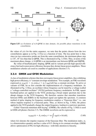 112 Chap. 3. Communication Concepts
t
ONE
ZERO
ONE ONE
ZERO
ONE ONE
ONE
ZERO
ONE
(a) (b)
Figure 3.33 (a) Evolution of π/4-QPSK in time domain, (b) possible phase transitions in the
constellation.
the values of y(t) for the entire sequence, we note that the points chosen from the two
constellations appear as in Fig. 3.33(a) as a function of time. The key point here is that,
since no two consecutive points are from the same constellation, the maximum phase step
is 1358, 458 less than that in QPSK. This is illustrated in Fig. 3.33(b). Thus, in terms of the
maximum phase change, π/4-QPSK is an intermediate case between QPSK and OQPSK.
By virtue of baseband pulse shaping, QPSK and its variants provide high spectral efﬁ-
ciency but lead to poor power efﬁciency because they dictate linear power ampliﬁers. These
modulation schemes are used in a number of applications (Section 3.7).
3.3.4 GMSK and GFSK Modulation
A class of modulation schemes that does not require linear power ampliﬁers, thus exhibiting
high power efﬁciency, is “constant-envelope modulation.” For example, an FSK waveform
expressed as xFSK(t) 5 Ac cos[ωct 1 m

xBB(t)dt] has a constant envelope. To arrive at
variants of FSK, let us ﬁrst consider the implementation of a frequency modulator. As
illustrated in Fig. 3.34(a), an oscillator whose frequency can be tuned by a voltage [called
a “voltage-controlled oscillator” (VCO)] performs frequency modulation. In FSK, square
baseband pulses are applied to the VCO, producing a broad output spectrum due to the
abrupt changes in the VCO frequency. We therefore surmise that smoother transitions
between ONEs and ZEROs in the baseband signal can tighten the spectrum. A common
method of pulse shaping for frequency modulation employs a “Gaussian ﬁlter,” i.e., one
whose impulse response is a Gaussian pulse. Thus, as shown in Fig. 3.34(b), the pulses
applied to the VCO gradually change the output frequency, leading to a narrower spectrum.
Called “Gaussian minimum shift keying” (GMSK), the scheme of Fig. 3.34(b) is used
in GSM cell phones (Section 3.7). The GMSK waveform can be expressed as
xGMSK(t) 5 Ac cos[ωct 1 m

xBB(t) ∗ h(t)dt], (3.40)
where h(t) denotes the impulse response of the Gaussian ﬁlter. The modulation index, m,
is a dimensionless quantity and has a value of 0.5. Owing to its constant envelope, GMSK
allows optimization of PAs for high efﬁciency—with little attention to linearity.
 