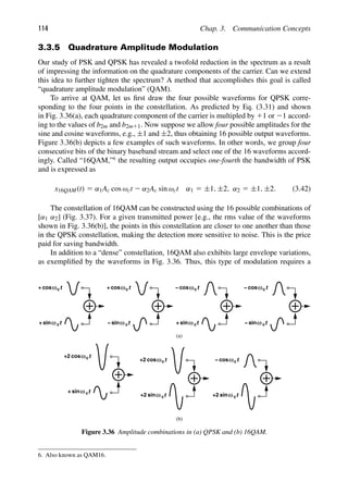 114 Chap. 3. Communication Concepts
3.3.5 Quadrature Amplitude Modulation
Our study of PSK and QPSK has revealed a twofold reduction in the spectrum as a result
of impressing the information on the quadrature components of the carrier. Can we extend
this idea to further tighten the spectrum? A method that accomplishes this goal is called
“quadrature amplitude modulation” (QAM).
To arrive at QAM, let us ﬁrst draw the four possible waveforms for QPSK corre-
sponding to the four points in the constellation. As predicted by Eq. (3.31) and shown
in Fig. 3.36(a), each quadrature component of the carrier is multipled by 11 or 21 accord-
ing to the values of b2m and b2m11. Now suppose we allow four possible amplitudes for the
sine and cosine waveforms, e.g., ±1 and ±2, thus obtaining 16 possible output waveforms.
Figure 3.36(b) depicts a few examples of such waveforms. In other words, we group four
consecutive bits of the binary baseband stream and select one of the 16 waveforms accord-
ingly. Called “16QAM,”6
the resulting output occupies one-fourth the bandwidth of PSK
and is expressed as
x16QAM(t) 5 α1Ac cos ωct 2 α2Ac sin ωct α1 5 ±1, ±2, α2 5 ±1, ±2. (3.42)
The constellation of 16QAM can be constructed using the 16 possible combinations of
[α1 α2] (Fig. 3.37). For a given transmitted power [e.g., the rms value of the waveforms
shown in Fig. 3.36(b)], the points in this constellation are closer to one another than those
in the QPSK constellation, making the detection more sensitive to noise. This is the price
paid for saving bandwidth.
In addition to a “dense” constellation, 16QAM also exhibits large envelope variations,
as exempliﬁed by the waveforms in Fig. 3.36. Thus, this type of modulation requires a
t
cos
t
sinω c
ωc
+
−
t
cos
t
sinω c
ωc
+
+
t
cos
t
sinω c
ωc
−
t
cos
t
sinω c
ωc
+
− −
t
cos
t
sinω c
ωc
+
+2
t
cos
t
sinω c
ωc
+2
+2
t
cos
t
sinω c
ωc
+2
−
(a)
(b)
Figure 3.36 Amplitude combinations in (a) QPSK and (b) 16QAM.
6. Also known as QAM16.
 