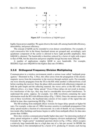 Sec. 3.3. Digital Modulation 115
I
+1 +2
−1
−2
Q
+1
+2
−1
−2
Figure 3.37 Constellation of 16QAM signal.
highly-linear power ampliﬁer. We again observe the trade-offs among bandwidth efﬁciency,
detectability, and power efﬁciency.
The concept of QAM can be extended to even denser constellations. For example, if
eight consecutive bits in the binary baseband stream are grouped and, accordingly, each
quadrature component of the carrier is allowed to have eight possible amplitudes, then
64QAM is obtained. The bandwidth is therefore reduced by a factor of eight with respect
to that of PSK, but the detection and power ampliﬁer design become more difﬁcult.
A number of applications employ QAM to save bandwidth. For example,
IEEE802.11g/a uses 64QAM for the highest data rate (54 Mb/s).
3.3.6 Orthogonal Frequency Division Multiplexing
Communication in a wireless environment entails a serious issue called “multipath prop-
agation.” Illustrated in Fig. 3.38(a), this effect arises from the propagation of the electro-
magnetic waves from the transmitter to the receiver through multiple paths. For example,
one wave directly propagates from the TX to the RX while another is reﬂected from a wall
before reaching the receiver. Since the phase shift associated with reﬂection(s) depends on
both the path length and the reﬂecting material, the waves arrive at the RX with vastly
different delays, or a large “delay spread.” Even if these delays do not result in destruc-
tive interference of the rays, they may lead to considerable intersymbol interference. To
understand this point, suppose, for example, two ASK waveforms containing the same
information reach the RX with different delays [Fig. 3.38(b)]. Since the antenna senses the
sum of these waveforms, the baseband data consists of two copies of the signal that are
shifted in time, thus experiencing ISI [Fig. 3.38(c)].
The ISI resulting from multipath effects worsens for larger delay spreads or higher bit
rates. For example, a data rate of 1 Mb/s becomes sensitive to multipath propagation if the
delay spread reaches a fraction of a microsecond. As a rule of thumb, we say communica-
tion inside ofﬁce buildings and homes begins to suffer from multipath effects for data rates
greater than 10 Mb/s.
How does wireless communication handle higher data rates? An interesting method of
delay spread mitigation is called “orthogonal frequency division multiplexing” (OFDM).
Consider the “single-carrier” modulated spectrum shown in Fig. 3.39(a), which occupies
a relatively large bandwidth due to a high data rate of rb bits per second. In OFDM, the
baseband data is ﬁrst demultiplexed by a factor of N, producing N streams each having
 