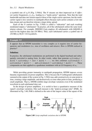 Sec. 3.3. Digital Modulation 117
a (symbol) rate of rb/N [Fig. 3.39(b)]. The N streams are then impressed on N differ-
ent carrier frequencies, fc1-fcN, leading to a “multi-carrier” spectrum. Note that the total
bandwidth and data rate remain equal to those of the single-carrier spectrum, but the multi-
carrier signal is less sensitive to multipath effects because each carrier contains a low-rate
data stream and can therefore tolerate a larger delay spread.
Each of the N carriers in Fig. 3.39(b) is called a “subcarrier” and each resulting
modulated output a “subchannel.” In practice, all of the subchannels utilize the same mod-
ulation scheme. For example, IEEE802.11a/g employs 48 subchannels with 64QAM in
each for the highest data rate (54 Mb/s). Thus, each subchannel carries a symbol rate of
(54 Mb/s)/48/85141 ksymbol/s.
Example 3.9
It appears that an OFDM transmitter is very complex as it requires tens of carrier fre-
quencies and modulators (i.e., tens of oscillators and mixers). How is OFDM realized in
practice?
Solution:
In practice, the subchannel modulations are performed in the digital baseband and subse-
quently converted to analog form. In other words, rather than generate a1(t) cos[ωct 1
φ1(t)] 1 a2(t) cos[ωct 1 ωt 1 φ2(t)] 1 · · · , we ﬁrst construct a1(t) cos φ1(t) 1
a2(t) cos[ ωt 1 φ2(t)] 1 · · · and a1(t) sin φ1(t) 1 a2(t) sin[ ωt 1 φ2(t)] 1 · · · . These
components are then applied to a quadrature modulator with an LO frequency of ωc.
While providing greater immunity to multipath propagation, OFDM imposes severe
linearity requirements on power ampliﬁers. This is because the N (orthogonal) subchannels
summed at the output of the system in Fig. 3.39(b) may add constructively at some point in
time, creating a large amplitude, and destructively at some other point in time, producing a
small amplitude. That is, OFDM exhibits large envelope variations even if the modulated
waveform in each subchannel does not.
In the design of power ampliﬁers, it is useful to have a quantitative measure of the
signal’s envelope variations. One such measure is the “peak-to-average ratio” (PAR). As
illustrated in Fig. 3.40, PAR is deﬁned as the ratio of the largest value of the square of the
f
f f
c1 cN t
Peak
Amplitude
Amplitude
Average
Figure 3.40 Large amplitude variations due to OFDM.
 