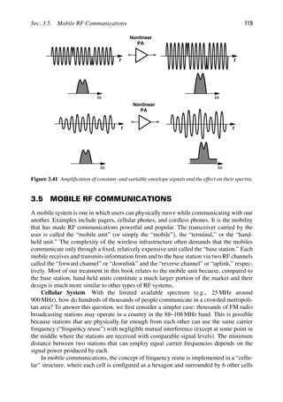 Sec. 3.5. Mobile RF Communications 119
ω
Nonlinear
PA
t
ω
t
ω
Nonlinear
PA
ω
t t
Figure 3.41 Ampliﬁcation of constant- and variable-envelope signals and the effect on their spectra.
3.5 MOBILE RF COMMUNICATIONS
A mobile system is one in which users can physically move while communicating with one
another. Examples include pagers, cellular phones, and cordless phones. It is the mobility
that has made RF communications powerful and popular. The transceiver carried by the
user is called the “mobile unit” (or simply the “mobile”), the “terminal,” or the “hand-
held unit.” The complexity of the wireless infrastructure often demands that the mobiles
communicate only through a ﬁxed, relatively expensive unit called the “base station.” Each
mobile receives and transmits information from and to the base station via two RF channels
called the “forward channel” or “downlink” and the “reverse channel” or “uplink,” respec-
tively. Most of our treatment in this book relates to the mobile unit because, compared to
the base station, hand-held units constitute a much larger portion of the market and their
design is much more similar to other types of RF systems.
Cellular System With the limited available spectrum (e.g., 25 MHz around
900 MHz), how do hundreds of thousands of people communicate in a crowded metropoli-
tan area? To answer this question, we ﬁrst consider a simpler case: thousands of FM radio
broadcasting stations may operate in a country in the 88–108 MHz band. This is possible
because stations that are physically far enough from each other can use the same carrier
frequency (“frequency reuse”) with negligible mutual interference (except at some point in
the middle where the stations are received with comparable signal levels). The minimum
distance between two stations that can employ equal carrier frequencies depends on the
signal power produced by each.
In mobile communications, the concept of frequency reuse is implemented in a “cellu-
lar” structure, where each cell is conﬁgured as a hexagon and surrounded by 6 other cells
 