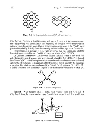 120 Chap. 3. Communication Concepts
f1
f1
f1
f1
f1 f1
f1
f1
f1
f2
f2
(a) (b)
Figure 3.42 (a) Simple cellular system, (b) 7-cell reuse pattern.
[Fig. 3.42(a)]. The idea is that if the center cell uses a frequency f1 for communication,
the 6 neighboring cells cannot utilize this frequency, but the cells beyond the immediate
neighbors may. In practice, more efﬁcient frequency assignment leads to the “7-cell” reuse
pattern shown in Fig. 3.42(b). Note that in reality each cell utilizes a group of frequencies.
The mobile units in each cell of Fig. 3.42(b) are served by a base station, and all of the
base stations are controlled by a “mobile telephone switching ofﬁce” (MTSO).
Co-Channel Interference An important issue in a cellular system is how much two
cells that use the same frequency interfere with each other (Fig. 3.43). Called “co-channel
interference” (CCI), this effect depends on the ratio of the distance between two co-channel
cells to the cell radius and is independent of the transmitted power. Given by the frequency
reuse plan, this ratio is approximately equal to 4.6 for the 7-cell pattern of Fig. 3.42(b) [7].
It can be shown that this value yields a signal-to-co-channel interference ratio of 18 dB [7].
f1
f1
f1 f1
f1
Figure 3.43 Co-channel interference.
Hand-off What happens when a mobile unit “roams” from cell A to cell B
(Fig. 3.44)? Since the power level received from the base station in cell A is insufﬁcient
MTSO
Cell A
Cell B
Figure 3.44 Problem of hand-off.
 