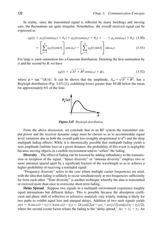 122 Chap. 3. Communication Concepts
In reality, since the transmitted signal is reﬂected by many buildings and moving
cars, the ﬂuctuations are quite irregular. Nonetheless, the overall received signal can be
expressed as
xR(t) 5 a1(t) cos(ωct 1 θ1) 1 a2(t) cos(ωct 1 θ2) 1 · · · 1 an cos(ωct 1 θn) (3.50)
5
⎡
⎣
n

j51
aj(t) cos θj
⎤
⎦ cos ωct 2
⎡
⎣
n

j51
aj(t) sin θj
⎤
⎦ sin ωct. (3.51)
For large n, each summation has a Gaussian distribution. Denoting the ﬁrst summation by
A and the second by B, we have
xR(t) 5

A2 1 B2 cos(ωct 1 φ), (3.52)
where φ 5 tan21(B/A). It can be shown that the amplitude, Am 5
√
A2 1 B2, has a
Rayleigh distribution (Fig. 3.47) [1], exhibiting losses greater than 10 dB below the mean
for approximately 6% of the time.
x
)
(
Px x
Figure 3.47 Rayleigh distribution.
From the above discussion, we conclude that in an RF system the transmitter out-
put power and the receiver dynamic range must be chosen so as to accommodate signal
level variations due to both the overall path loss (roughly proportional to d4) and the deep
multipath fading effects. While it is theoretically possible that multipath fading yields a
zero amplitude (inﬁnite loss) at a given distance, the probability of this event is negligible
because moving objects in a mobile environment tend to “soften” the fading.
Diversity The effect of fading can be lowered by adding redundancy to the transmis-
sion or reception of the signal. “Space diversity” or “antenna diversity” employs two or
more antennas spaced apart by a signiﬁcant fraction of the wavelength so as to achieve a
higher probability of receiving a nonfaded signal.
“Frequency diversity” refers to the case where multiple carrier frequencies are used,
with the idea that fading is unlikely to occur simultaneously at two frequencies sufﬁciently
far from each other. “Time diversity” is another technique whereby the data is transmitted
or received more than once to overcome short-term fading.
Delay Spread Suppose two signals in a multipath environment experience roughly
equal attenuations but different delays. This is possible because the absorption coefﬁ-
cient and phase shift of reﬂective or refractive materials vary widely, making it likely for
two paths to exhibit equal loss and unequal delays. Addition of two such signals yields
x(t) 5 A cos ω(t2τ1)1A cos ω(t2τ2) 5 2A cos[(2ωt2ωτ1 2ωτ2)/2] cos[ω(τ1 2τ2)/2],
where the second cosine factor relates the fading to the “delay spread,” τ 5 τ1 2 τ2. An
 