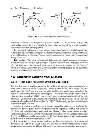 Sec. 3.6. Multiple Access Techniques 123
ω
Channel
ω
Channel
Δτ
1
Δτ
1
cos
ω Δτ
2
cos
ω Δτ
2
(a) (b)
Figure 3.48 (a) Flat and (b) frequency-selective fading.
important issue here is the frequency dependence of the fade. As illustrated in Fig. 3.48,
small delay spreads yield a relatively ﬂat fade, whereas large delay spreads introduce
considerable variation in the spectrum.
In a multipath environment, many signals arrive at the receiver with different delays,
yielding rms delay spreads as large as several microseconds and hence fading bandwidths
of several hundreds of kilohertz. Thus, an entire communication channel may be suppressed
during such a fade.
Interleaving The nature of multipath fading and the signal processing techniques
used to alleviate this issue is such that errors occur in clusters of bits. In order to lower the
effect of these errors, the baseband bit stream in the transmitter undergoes “interleaving”
before modulation. An interleaver in essence scrambles the time order of the bits according
to an algorithm known by the receiver [7].
3.6 MULTIPLE ACCESS TECHNIQUES
3.6.1 Time and Frequency Division Duplexing
The simplest case of multiple access is the problem of two-way communication by a
transceiver, a function called “duplexing.” In old walkie-talkies, for example, the user
would press the “talk” button to transmit while disabling the receive path and release the
button to listen while disabling the transmit path. This can be considered a simple form of
“time division duplexing,” (TDD), whereby the same frequency band is utilized for both
transmit (TX) and receive (RX) paths but the system transmits for half of the time and
receives for the other half. Illustrated in Fig. 3.49, TDD is usually performed fast enough
to be transparent to the user.
Another approach to duplexing is to employ two different frequency bands for the
transmit and receive paths. Called “frequency-division duplexing” (FDD) and shown in
Fig. 3.50, this technique incorporates band-pass ﬁlters to isolate the two paths, allowing
simultaneous transmission and reception. Since two such transceivers cannot communicate
directly, the TX band must be translated to the RX band at some point. In wireless networks,
this translation is performed in the base station.
It is instructive to contrast the two duplexing methods by considering their merits and
drawbacks. In TDD, an RF switch with a loss less than 1 dB follows the antenna to alter-
nately enable and disable the TX and RX paths. Even though the transmitter output power
 