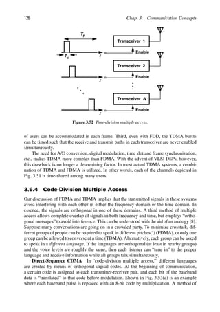 126 Chap. 3. Communication Concepts
Transceiver 1
Enable
Transceiver
Enable
2
Transceiver
Enable
N
t
t
t
Tsl
TF
Figure 3.52 Time-division multiple access.
of users can be accommodated in each frame. Third, even with FDD, the TDMA bursts
can be timed such that the receive and transmit paths in each transceiver are never enabled
simultaneously.
The need for A/D conversion, digital modulation, time slot and frame synchronization,
etc., makes TDMA more complex than FDMA. With the advent of VLSI DSPs, however,
this drawback is no longer a determining factor. In most actual TDMA systems, a combi-
nation of TDMA and FDMA is utilized. In other words, each of the channels depicted in
Fig. 3.51 is time-shared among many users.
3.6.4 Code-Division Multiple Access
Our discussion of FDMA and TDMA implies that the transmitted signals in these systems
avoid interfering with each other in either the frequency domain or the time domain. In
essence, the signals are orthogonal in one of these domains. A third method of multiple
access allows complete overlap of signals in both frequency and time, but employs “ortho-
gonal messages” to avoid interference. This can be understood with the aid of an analogy [8].
Suppose many conversations are going on in a crowded party. To minimize crosstalk, dif-
ferent groups of people can be required to speak in different pitches(!) (FDMA), or only one
group can be allowed to converse at a time (TDMA). Alternatively, each group can be asked
to speak in a different language. If the languages are orthogonal (at least in nearby groups)
and the voice levels are roughly the same, then each listener can “tune in” to the proper
language and receive information while all groups talk simultaneously.
Direct-Sequence CDMA In “code-division multiple access,” different languages
are created by means of orthogonal digital codes. At the beginning of communication,
a certain code is assigned to each transmitter-receiver pair, and each bit of the baseband
data is “translated” to that code before modulation. Shown in Fig. 3.53(a) is an example
where each baseband pulse is replaced with an 8-bit code by multiplication. A method of
 