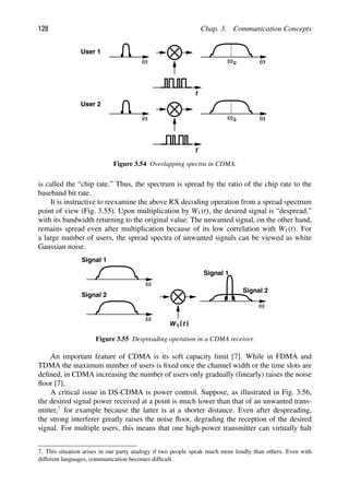 128 Chap. 3. Communication Concepts
t
ω
ω ωc
t
ω
ω ωc
User 1
User 2
Figure 3.54 Overlapping spectra in CDMA.
is called the “chip rate.” Thus, the spectrum is spread by the ratio of the chip rate to the
baseband bit rate.
It is instructive to reexamine the above RX decoding operation from a spread spectrum
point of view (Fig. 3.55). Upon multiplication by W1(t), the desired signal is “despread,”
with its bandwidth returning to the original value. The unwanted signal, on the other hand,
remains spread even after multiplication because of its low correlation with W1(t). For
a large number of users, the spread spectra of unwanted signals can be viewed as white
Gaussian noise.
ω
)
(t
W1
ω
ω
Signal 1
Signal 2
Signal 1
Signal 2
Figure 3.55 Despreading operation in a CDMA receiver.
An important feature of CDMA is its soft capacity limit [7]. While in FDMA and
TDMA the maximum number of users is ﬁxed once the channel width or the time slots are
deﬁned, in CDMA increasing the number of users only gradually (linearly) raises the noise
ﬂoor [7].
A critical issue in DS-CDMA is power control. Suppose, as illustrated in Fig. 3.56,
the desired signal power received at a point is much lower than that of an unwanted trans-
mitter,7
for example because the latter is at a shorter distance. Even after despreading,
the strong interferer greatly raises the noise ﬂoor, degrading the reception of the desired
signal. For multiple users, this means that one high-power transmitter can virtually halt
7. This situation arises in our party analogy if two people speak much more loudly than others. Even with
different languages, communication becomes difﬁcult.
 