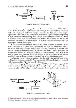 Sec. 3.6. Multiple Access Techniques 129
Despreader
Interferer
Desired
Signal
ω
Desired
Signal
Interferer
Figure 3.56 Near/far effect in CDMA.
communications among others, a problem much less serious in FDMA and TDMA. This is
called the “near/far effect.” For this reason, when many CDMA transmitters communicate
with a receiver, they must adjust their output power such that the receiver senses roughly
equal signal levels. To this end, the receiver monitors the signal strength corresponding
to each transmitter and periodically sends a power adjustment request to each one. Since
in a cellular system users communicate through the base station, rather than directly, the
latter must handle the task of power control. The received signal levels are controlled to be
typically within 1 dB of each other.
While adding complexity to the system, power control generally reduces the average
power dissipation of the mobile unit. To understand this, note that without such control,
the mobile must always transmit enough power to be able to communicate with the base
station, whether path loss and fading are signiﬁcant or not. Thus, even when the channel has
minimum attenuation, the mobile unit produces the maximum output power. With power
control, on the other hand, the mobile can transmit at low levels whenever the channel
conditions improve. This also reduces the average interference seen by other users.
Unfortunately, power control also dictates that the receive and transmit paths of the
mobile phone operate concurrently.8
As a consequence, CDMA mobile phones must deal
with the leakage of the TX signal to the RX (Chapter 4).
Frequency-Hopping CDMA Another type of CDMA that has begun to appear in RF
communications is “frequency hopping” (FH). Illustrated in Fig. 3.57, this access technique
can be viewed as FDMA with pseudo-random channel allocation. The carrier frequency in
t
Oscillator
t
ωc1
ω
t
ω
ω
c2
c3
Baseband
Data
Figure 3.57 Frequency-hopping CDMA.
8. If a vehicle moves at a high speed or in an area with tall buildings, the power received by the base station
from it can vary rapidly, requiring continuous feedback.
 