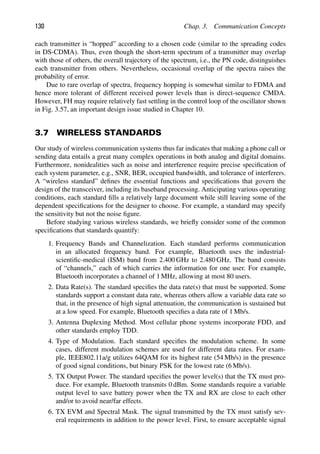130 Chap. 3. Communication Concepts
each transmitter is “hopped” according to a chosen code (similar to the spreading codes
in DS-CDMA). Thus, even though the short-term spectrum of a transmitter may overlap
with those of others, the overall trajectory of the spectrum, i.e., the PN code, distinguishes
each transmitter from others. Nevertheless, occasional overlap of the spectra raises the
probability of error.
Due to rare overlap of spectra, frequency hopping is somewhat similar to FDMA and
hence more tolerant of different received power levels than is direct-sequence CMDA.
However, FH may require relatively fast settling in the control loop of the oscillator shown
in Fig. 3.57, an important design issue studied in Chapter 10.
3.7 WIRELESS STANDARDS
Our study of wireless communication systems thus far indicates that making a phone call or
sending data entails a great many complex operations in both analog and digital domains.
Furthermore, nonidealities such as noise and interference require precise speciﬁcation of
each system parameter, e.g., SNR, BER, occupied bandwidth, and tolerance of interferers.
A “wireless standard” deﬁnes the essential functions and speciﬁcations that govern the
design of the transceiver, including its baseband processing. Anticipating various operating
conditions, each standard ﬁlls a relatively large document while still leaving some of the
dependent speciﬁcations for the designer to choose. For example, a standard may specify
the sensitivity but not the noise ﬁgure.
Before studying various wireless standards, we brieﬂy consider some of the common
speciﬁcations that standards quantify:
1. Frequency Bands and Channelization. Each standard performs communication
in an allocated frequency band. For example, Bluetooth uses the industrial-
scientiﬁc-medical (ISM) band from 2.400 GHz to 2.480 GHz. The band consists
of “channels,” each of which carries the information for one user. For example,
Bluetooth incorporates a channel of 1 MHz, allowing at most 80 users.
2. Data Rate(s). The standard speciﬁes the data rate(s) that must be supported. Some
standards support a constant data rate, whereas others allow a variable data rate so
that, in the presence of high signal attenuation, the communication is sustained but
at a low speed. For example, Bluetooth speciﬁes a data rate of 1 Mb/s.
3. Antenna Duplexing Method. Most cellular phone systems incorporate FDD, and
other standards employ TDD.
4. Type of Modulation. Each standard speciﬁes the modulation scheme. In some
cases, different modulation schemes are used for different data rates. For exam-
ple, IEEE802.11a/g utilizes 64QAM for its highest rate (54 Mb/s) in the presence
of good signal conditions, but binary PSK for the lowest rate (6 Mb/s).
5. TX Output Power. The standard speciﬁes the power level(s) that the TX must pro-
duce. For example, Bluetooth transmits 0 dBm. Some standards require a variable
output level to save battery power when the TX and RX are close to each other
and/or to avoid near/far effects.
6. TX EVM and Spectral Mask. The signal transmitted by the TX must satisfy sev-
eral requirements in addition to the power level. First, to ensure acceptable signal
 