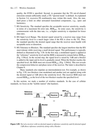 Sec. 3.7. Wireless Standards 131
quality, the EVM is speciﬁed. Second, to guarantee that the TX out-of-channel
emissions remain sufﬁciently small, a TX “spectral mask” is deﬁned. As explained
in Section 3.4, excessive PA nonlinearity may violate this mask. Also, the stan-
dard poses a limit on other unwanted transmitted components, e.g., spurs and
harmonics.
7. RX Sensitivity. The standard speciﬁes the acceptable receiver sensitivity, usually
in terms of a maximum bit error rate, BERmax. In some cases, the sensitivity is
commensurate with the data rate, i.e., a higher sensitivity is stipulated for lower
data rates.
8. RX Input Level Range. The desired signal sensed by a receiver may range from
the sensitivity level to a much larger value if the RX is close to the TX. Thus,
the standard speciﬁes the desired signal range that the receiver must handle with
acceptable noise or distortion.
9. RX Tolerance to Blockers. The standard speciﬁes the largest interferer that the RX
must tolerate while receiving a small desired signal. This performance is typically
deﬁned as illustrated in Fig. 3.58. In the ﬁrst step, a modulated signal is applied at
the “reference” sensitivity level and the BER is measured to remain below BERmax
[Fig. 3.58(a)]. In the second step, the signal level is raised by 3 dB and a blocker
is added to the input and its level is gradually raised. When the blocker reaches the
speciﬁed level, the BER must not exceed BERmax [Fig. 3.58(b)]. This test reveals
the compression behavior and phase noise of the receiver. The latter is described in
Chapter 8.
Many standards also stipulate an intermodulation test. For example, as shown
in Fig. 3.59, two blockers (one modulated and another not) are applied along with
the desired signal at 3 dB above the sensitivity level. The receiver BER must not
exceed BERmax as the level of the two blockers reaches the speciﬁed level.
In this section, we study a number of wireless standards. In the case of cellular
standards, we focus on the “mobile station” (the handset).
f
Reference
Sensitivity
Receiver
t
BER max
f
Reference
Sensitivity
Receiver
t
BER max
3 dB
Blocker
(a)
(b)
Figure 3.58 Test of a receiver with (a) desired signal at reference sensitivity and (b) desired signal
3 dB above reference sensitivity along with a blocker.
 
