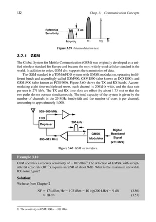 132 Chap. 3. Communication Concepts
Reference
Sensitivity
3 dB
ω
ω1 ω2
−ω
2ω1 2
Figure 3.59 Intermodulation test.
3.7.1 GSM
The Global System for Mobile Communication (GSM) was originally developed as a uni-
ﬁed wireless standard for Europe and became the most widely-used cellular standard in the
world. In addition to voice, GSM also supports the transmission of data.
The GSM standard is a TDMA/FDD system with GMSK modulation, operating in dif-
ferent bands and accordingly called GSM900, GSM1800 (also known as DCS1800), and
GSM1900 (also known as PCS1900). Figure 3.60 shows the TX and RX bands. Accom-
modating eight time-multiplexed users, each channel is 200 kHz wide, and the data rate
per user is 271 kb/s. The TX and RX time slots are offset (by about 1.73 ms) so that the
two paths do not operate simultaneously. The total capacity of the system is given by the
number of channels in the 25-MHz bandwidth and the number of users is per channel,
amounting to approximately 1,000.
Duplexer
FDD
f
Modulator
Digital
Baseband
Signal
200 kHz
890−915 MHz
935−960 MHz
GMSK
(271 kb/s)
Figure 3.60 GSM air interface.
Example 3.10
GSM speciﬁes a receiver sensitivity of 2102 dBm.9
The detection of GMSK with accept-
able bit error rate (1023) requires an SNR of about 9 dB. What is the maximum allowable
RX noise ﬁgure?
Solution:
We have from Chapter 2
NF 5 174 dBm/Hz 2 102 dBm 2 10 log(200 kHz) 2 9 dB (3.56)
≈ 10 dB. (3.57)
9. The sensitivity in GSM1800 is 2101 dBm.
 