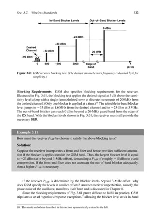 Sec. 3.7. Wireless Standards 133
f
600 1600 3000
0
−43 dBm
−33 dBm
−23 dBm
0 dBm
(kHz)
Edge of
Band
20 MHz
In−Band Blocker Levels Out−of−Band Blocker Levels
−99 dBm
Desired
Channel
Figure 3.61 GSM receiver blocking test. (The desired channel center frequency is denoted by 0 for
simplicity.)
Blocking Requirements GSM also speciﬁes blocking requirements for the receiver.
Illustrated in Fig. 3.61, the blocking test applies the desired signal at 3 dB above the sensi-
tivity level along with a single (unmodulated) tone at discrete increments of 200 kHz from
the desired channel. (Only one blocker is applied at a time.)10
The tolerable in-band blocker
level jumps to 233 dBm at 1.6 MHz from the desired channel and to 223 dBm at 3 MHz.
The out-of-band blocker can reach 0 dBm beyond a 20-MHz guard band from the edge of
the RX band. With the blocker levels shown in Fig. 3.61, the receiver must still provide the
necessary BER.
Example 3.11
How must the receiver P1dB be chosen to satisfy the above blocking tests?
Solution:
Suppose the receiver incorporates a front-end ﬁlter and hence provides sufﬁcient attenua-
tion if the blocker is applied outside the GSM band. Thus, the largest blocker level is equal
to 223 dBm (at or beyond 3-MHz offset), demanding a P1dB of roughly 215 dBm to avoid
compression. If the front-end ﬁlter does not attenuate the out-of-band blocker adequately,
then a higher P1dB is necessary.
If the receiver P1dB is determined by the blocker levels beyond 3-MHz offset, why
does GSM specify the levels at smaller offsets? Another receiver imperfection, namely, the
phase noise of the oscillator, manifests itself here and is discussed in Chapter 8.
Since the blocking requirements of Fig. 3.61 prove difﬁcult to fulﬁll in practice, GSM
stipulates a set of “spurious response exceptions,” allowing the blocker level at six in-band
10. This mask and others described in this section symmetrically extend to the left.
 