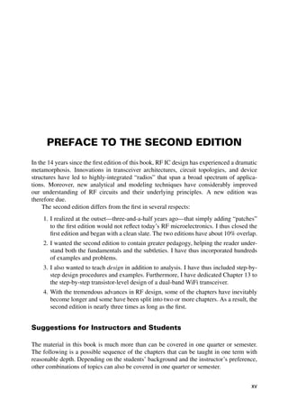PREFACE TO THE SECOND EDITION
In the 14 years since the ﬁrst edition of this book, RF IC design has experienced a dramatic
metamorphosis. Innovations in transceiver architectures, circuit topologies, and device
structures have led to highly-integrated “radios” that span a broad spectrum of applica-
tions. Moreover, new analytical and modeling techniques have considerably improved
our understanding of RF circuits and their underlying principles. A new edition was
therefore due.
The second edition differs from the ﬁrst in several respects:
1. I realized at the outset—three-and-a-half years ago—that simply adding “patches”
to the ﬁrst edition would not reﬂect today’s RF microelectronics. I thus closed the
ﬁrst edition and began with a clean slate. The two editions have about 10% overlap.
2. I wanted the second edition to contain greater pedagogy, helping the reader under-
stand both the fundamentals and the subtleties. I have thus incorporated hundreds
of examples and problems.
3. I also wanted to teach design in addition to analysis. I have thus included step-by-
step design procedures and examples. Furthermore, I have dedicated Chapter 13 to
the step-by-step transistor-level design of a dual-band WiFi transceiver.
4. With the tremendous advances in RF design, some of the chapters have inevitably
become longer and some have been split into two or more chapters. As a result, the
second edition is nearly three times as long as the ﬁrst.
Suggestions for Instructors and Students
The material in this book is much more than can be covered in one quarter or semester.
The following is a possible sequence of the chapters that can be taught in one term with
reasonable depth. Depending on the students’ background and the instructor’s preference,
other combinations of topics can also be covered in one quarter or semester.
xv
 