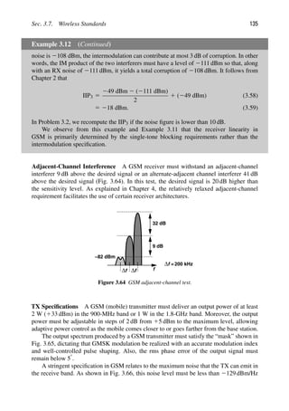 Sec. 3.7. Wireless Standards 135
Example 3.12 (Continued)
noise is 2108 dBm, the intermodulation can contribute at most 3 dB of corruption. In other
words, the IM product of the two interferers must have a level of 2111 dBm so that, along
with an RX noise of 2111 dBm, it yields a total corruption of 2108 dBm. It follows from
Chapter 2 that
IIP3 5
249 dBm 2 (2111 dBm)
2
1 (249 dBm) (3.58)
5 218 dBm. (3.59)
In Problem 3.2, we recompute the IIP3 if the noise ﬁgure is lower than 10 dB.
We observe from this example and Example 3.11 that the receiver linearity in
GSM is primarily determined by the single-tone blocking requirements rather than the
intermodulation speciﬁcation.
Adjacent-Channel Interference A GSM receiver must withstand an adjacent-channel
interferer 9 dB above the desired signal or an alternate-adjacent channel interferer 41 dB
above the desired signal (Fig. 3.64). In this test, the desired signal is 20 dB higher than
the sensitivity level. As explained in Chapter 4, the relatively relaxed adjacent-channel
requirement facilitates the use of certain receiver architectures.
f
−82 dBm
9 dB
32 dB
f
Δ f
Δ
f
Δ =200 kHz
Figure 3.64 GSM adjacent-channel test.
TX Speciﬁcations A GSM (mobile) transmitter must deliver an output power of at least
2 W (133 dBm) in the 900-MHz band or 1 W in the 1.8-GHz band. Moreover, the output
power must be adjustable in steps of 2 dB from 15 dBm to the maximum level, allowing
adaptive power control as the mobile comes closer to or goes farther from the base station.
The output spectrum produced by a GSM transmitter must satisfy the “mask” shown in
Fig. 3.65, dictating that GMSK modulation be realized with an accurate modulation index
and well-controlled pulse shaping. Also, the rms phase error of the output signal must
remain below 58.
A stringent speciﬁcation in GSM relates to the maximum noise that the TX can emit in
the receive band. As shown in Fig. 3.66, this noise level must be less than 2129 dBm/Hz
 