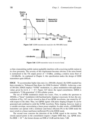 136 Chap. 3. Communication Concepts
f
0 200 400
Relative
Power
(dB)
+0.5
−30
−33
250
−60
1800
−63
−65
3000 6000
(kHz)
Measured in
30-kHz BW
Measured in
100-kHz BW
−71
Figure 3.65 GSM transmission mask for the 900-MHz band.
f
−129 dBm/Hz
RX Band
+33 dBm
Figure 3.66 GSM transmitter noise in receive band.
so that a transmitting mobile station negligibly interferes with a receiving mobile station in
its close proximity. The severity of this requirement becomes obvious if the noise bound
is normalized to the TX output power of 133 dBm, yielding a relative noise ﬂoor of
2162 dBc/Hz. As explained in Chapter 4, this speciﬁcation makes the design of GSM
transmitters quite difﬁcult.
EDGE To accommodate higher data rates in a 200-kHz channel, the GSM standard has
been extended to “Enhanced Data Rates for GSM Evolution” (EDGE). Achieving a rate
of 384 kb/s, EDGE employs “8-PSK” modulation, i.e., phase modulation with eight phase
values given by kπ/4, k 5 0-7. Figure 3.67 shows the signal constellation. EDGE is
considered a “2.5th-generation” (2.5G) cellular system.
The use of 8-PSK modulation entails two issues. First, to conﬁne the spectrum to
200 kHz, a “linear” modulation with baseband pulse shaping is necessary. In fact, the con-
stellation of Fig. 3.67 can be viewed as that of two QPSK waveforms, one rotated by 458
with respect to the other. Thus, two QPSK signals with pulse shaping (Chapter 4) can be
generated and combined to yield the 8-PSK waveform. Pulse shaping, however, leads to
a variable envelope, necessitating a linear power ampliﬁer. In other words, a GSM/EDGE
transmitter can operate with a nonlinear (and hence efﬁcient) PA in the GSM mode but
must switch to a linear (and hence inefﬁcient) PA in the EDGE mode.
The second issue concerns the detection of the 8-PSK signal in the receiver. The
closely-spaced points in the constellation require a higher SNR than, say, QPSK does.
For BER 5 1023, the former dictates an SNR of 14 dB and the latter, 7 dB.
 