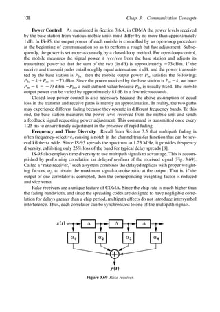138 Chap. 3. Communication Concepts
Power Control As mentioned in Section 3.6.4, in CDMA the power levels received
by the base station from various mobile units must differ by no more than approximately
1 dB. In IS-95, the output power of each mobile is controlled by an open-loop procedure
at the beginning of communication so as to perform a rough but fast adjustment. Subse-
quently, the power is set more accurately by a closed-loop method. For open-loop control,
the mobile measures the signal power it receives from the base station and adjusts its
transmitted power so that the sum of the two (in dB) is approximately 273 dBm. If the
receive and transmit paths entail roughly equal attenuation, k dB, and the power transmit-
ted by the base station is Pbs, then the mobile output power Pm satisﬁes the following:
Pbs 2k1Pm 5 273 dBm. Since the power received by the base station is Pm 2k, we have
Pm 2 k 5 273 dBm 2Pbs, a well-deﬁned value because Pbs is usually ﬁxed. The mobile
output power can be varied by approximately 85 dB in a few microseconds.
Closed-loop power control is also necessary because the above assumption of equal
loss in the transmit and receive paths is merely an approximation. In reality, the two paths
may experience different fading because they operate in different frequency bands. To this
end, the base station measures the power level received from the mobile unit and sends
a feedback signal requesting power adjustment. This command is transmitted once every
1.25 ms to ensure timely adjustment in the presence of rapid fading.
Frequency and Time Diversity Recall from Section 3.5 that multipath fading is
often frequency-selective, causing a notch in the channel transfer function that can be sev-
eral kilohertz wide. Since IS-95 spreads the spectrum to 1.23 MHz, it provides frequency
diversity, exhibiting only 25% loss of the band for typical delay spreads [8].
IS-95 also employs time diversity to use multipath signals to advantage. This is accom-
plished by performing correlation on delayed replicas of the received signal (Fig. 3.69).
Called a “rake receiver,” such a system combines the delayed replicas with proper weight-
ing factors, αj, to obtain the maximum signal-to-noise ratio at the output. That is, if the
output of one correlator is corrupted, then the corresponding weighting factor is reduced
and vice versa.
Rake receivers are a unique feature of CDMA. Since the chip rate is much higher than
the fading bandwidth, and since the spreading codes are designed to have negligible corre-
lation for delays greater than a chip period, multipath effects do not introduce intersymbol
interference. Thus, each correlator can be synchronized to one of the multipath signals.
Δ Δ Δ
α1 α α α
2 3 4
)
(t
x
)
(t
y
Figure 3.69 Rake receiver.
 