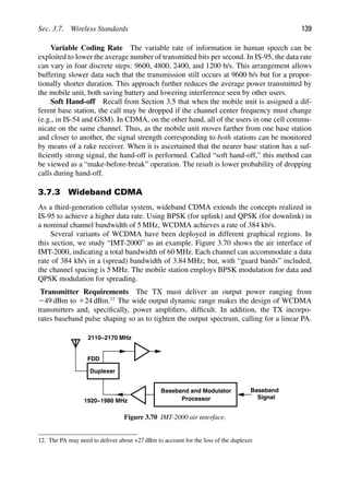 Sec. 3.7. Wireless Standards 139
Variable Coding Rate The variable rate of information in human speech can be
exploited to lower the average number of transmitted bits per second. In IS-95, the data rate
can vary in four discrete steps: 9600, 4800, 2400, and 1200 b/s. This arrangement allows
buffering slower data such that the transmission still occurs at 9600 b/s but for a propor-
tionally shorter duration. This approach further reduces the average power transmitted by
the mobile unit, both saving battery and lowering interference seen by other users.
Soft Hand-off Recall from Section 3.5 that when the mobile unit is assigned a dif-
ferent base station, the call may be dropped if the channel center frequency must change
(e.g., in IS-54 and GSM). In CDMA, on the other hand, all of the users in one cell commu-
nicate on the same channel. Thus, as the mobile unit moves farther from one base station
and closer to another, the signal strength corresponding to both stations can be monitored
by means of a rake receiver. When it is ascertained that the nearer base station has a suf-
ﬁciently strong signal, the hand-off is performed. Called “soft hand-off,” this method can
be viewed as a “make-before-break” operation. The result is lower probability of dropping
calls during hand-off.
3.7.3 Wideband CDMA
As a third-generation cellular system, wideband CDMA extends the concepts realized in
IS-95 to achieve a higher data rate. Using BPSK (for uplink) and QPSK (for downlink) in
a nominal channel bandwidth of 5 MHz, WCDMA achieves a rate of 384 kb/s.
Several variants of WCDMA have been deployed in different graphical regions. In
this section, we study “IMT-2000” as an example. Figure 3.70 shows the air interface of
IMT-2000, indicating a total bandwidth of 60 MHz. Each channel can accommodate a data
rate of 384 kb/s in a (spread) bandwidth of 3.84 MHz; but, with “guard bands” included,
the channel spacing is 5 MHz. The mobile station employs BPSK modulation for data and
QPSK modulation for spreading.
Transmitter Requirements The TX must deliver an output power ranging from
249 dBm to 124 dBm.12
The wide output dynamic range makes the design of WCDMA
transmitters and, speciﬁcally, power ampliﬁers, difﬁcult. In addition, the TX incorpo-
rates baseband pulse shaping so as to tighten the output spectrum, calling for a linear PA.
Duplexer
FDD
2110−2170 MHz
1920−1980 MHz
Baseband
Signal
Processor
Baseband and Modulator
Figure 3.70 IMT-2000 air interface.
12. The PA may need to deliver about +27 dBm to account for the loss of the duplexer.
 