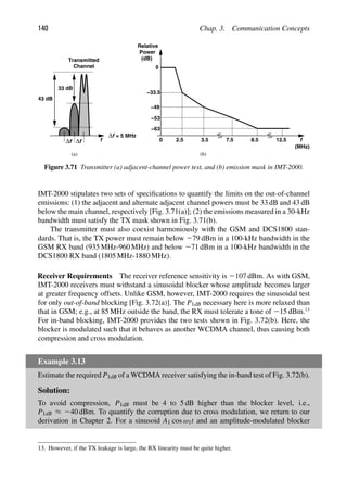 140 Chap. 3. Communication Concepts
f
f
Δ f
Δ
f
Δ
Transmitted
Channel
= 5 MHz
f
0
Relative
Power
(dB)
2.5 3.5 7.5 8.5 12.5
0
−33.5
−49
−53
−63
(MHz)
(a) (b)
33 dB
43 dB
Figure 3.71 Transmitter (a) adjacent-channel power test, and (b) emission mask in IMT-2000.
IMT-2000 stipulates two sets of speciﬁcations to quantify the limits on the out-of-channel
emissions: (1) the adjacent and alternate adjacent channel powers must be 33 dB and 43 dB
below the main channel, respectively [Fig. 3.71(a)]; (2) the emissions measured in a 30-kHz
bandwidth must satisfy the TX mask shown in Fig. 3.71(b).
The transmitter must also coexist harmoniously with the GSM and DCS1800 stan-
dards. That is, the TX power must remain below 279 dBm in a 100-kHz bandwidth in the
GSM RX band (935 MHz-960 MHz) and below 271 dBm in a 100-kHz bandwidth in the
DCS1800 RX band (1805 MHz-1880 MHz).
Receiver Requirements The receiver reference sensitivity is 2107 dBm. As with GSM,
IMT-2000 receivers must withstand a sinusoidal blocker whose amplitude becomes larger
at greater frequency offsets. Unlike GSM, however, IMT-2000 requires the sinusoidal test
for only out-of-band blocking [Fig. 3.72(a)]. The P1dB necessary here is more relaxed than
that in GSM; e.g., at 85 MHz outside the band, the RX must tolerate a tone of 215 dBm.13
For in-band blocking, IMT-2000 provides the two tests shown in Fig. 3.72(b). Here, the
blocker is modulated such that it behaves as another WCDMA channel, thus causing both
compression and cross modulation.
Example 3.13
Estimate the required P1dB of a WCDMA receiver satisfying the in-band test of Fig. 3.72(b).
Solution:
To avoid compression, P1dB must be 4 to 5 dB higher than the blocker level, i.e.,
P1dB ≈ 240 dBm. To quantify the corruption due to cross modulation, we return to our
derivation in Chapter 2. For a sinusoid A1 cos ω1t and an amplitude-modulated blocker
13. However, if the TX leakage is large, the RX linearity must be quite higher.
 