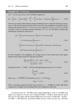 Sec. 3.7. Wireless Standards 141
Example 3.13 (Continued)
A2(1 1 m cos ωmt) cos ω2t, cross modulation appears as
y(t) 5 α1A1 1
3
2
α3A1A2
2

1 1
m2
2
1
m2
2
cos 2ωmt 1 2m cos ωmt

cos ω1t 1 · · · (3.60)
For the case at hand, both channels contain modulation and we make the following assump-
tions: (1) the desired channel and the blocker carry the same amplitude modulation and are
respectively expressed as A1(11m cos ωm1t) cos ω1t and A2(11m cos ωm2t) cos ω2t; (2) the
envelope varies by a moderate amount and hence m2/2  2m. The effect of third-order
nonlinearity can then be expressed as
y(t) 5 α1A1(11m cos ωm1t)1
3
2
α3A1(11m cos ωm1t)A2
2
3 (112m cos ωm2t) cos ω1t1 · · · (3.61)
5 α1A1(11m cos ωm1t)1
3
2
α3A1A2
2(11m cos ωm1t12m cos ωm2t
12m2
cos ωm1t cos ωm2t) cos ω1t1 · · · (3.62)
For the corruption to be negligible, the average power of the second term in the square
brackets must remain much less than that of the ﬁrst:

3
2α3A1A2
2
2
1 1 m2 1 4m2 1 4m4
α1A1
2
1 1 m2
 1. (3.63)
Setting this ratio to 215 dB (5 0.0316) and neglecting the powers of m, we have
3
2
|α3|A2
2
|α1|
5 0.178. (3.64)
Since A1dB 5
√
0.145|α1/α3| and hence |α3/α1| 5 0.145/A2
1dB,
A1dB 5 1.1 A2. (3.65)
That is, the input compression point must exceed A2 (5 244 dBm) by about 1 dB. Thus,
compression is slightly more dominant than cross modulation in this test.
A sensitivity level of 2107 dBm with a signal bandwidth as wide as 3.84 MHz may
appear very impressive. In fact, since 10 log(3.84 MHz) ≈ 66 dB, it seems that the sum of
the receiver noise ﬁgure and the required SNR must not exceed 174 dBm/Hz 2 66 dB 2
107 dBm 5 1 dB! However, recall that CDMA spreads a lower bit rate (e.g., 384 kb/s)
 