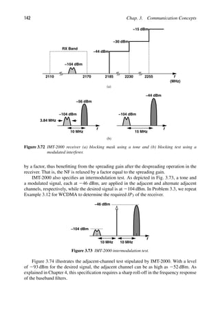 142 Chap. 3. Communication Concepts
−104 dBm
f
RX Band
2110 2170
−44 dBm
−30 dBm
2185 2230 2255
−15 dBm
(MHz)
f
−104 dBm
−44 dBm
f
−104 dBm
−56 dBm
10 MHz
3.84 MHz
(a)
(b)
15 MHz
Figure 3.72 IMT-2000 receiver (a) blocking mask using a tone and (b) blocking test using a
modulated interferer.
by a factor, thus beneﬁtting from the spreading gain after the despreading operation in the
receiver. That is, the NF is relaxed by a factor equal to the spreading gain.
IMT-2000 also speciﬁes an intermodulation test. As depicted in Fig. 3.73, a tone and
a modulated signal, each at 246 dBm, are applied in the adjacent and alternate adjacent
channels, respectively, while the desired signal is at 2104 dBm. In Problem 3.3, we repeat
Example 3.12 for WCDMA to determine the required IP3 of the receiver.
f
10 MHz 10 MHz
−104 dBm
−46 dBm
Figure 3.73 IMT-2000 intermodulation test.
Figure 3.74 illustrates the adjacent-channel test stipulated by IMT-2000. With a level
of 293 dBm for the desired signal, the adjacent channel can be as high as 252 dBm. As
explained in Chapter 4, this speciﬁcation requires a sharp roll-off in the frequency response
of the baseband ﬁlters.
 
