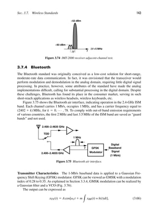 Sec. 3.7. Wireless Standards 143
f
f
Δ
f
Δ
−93 dBm
−52 dBm
=5 MHz
Figure 3.74 IMT-2000 receiver adjacent-channel test.
3.7.4 Bluetooth
The Bluetooth standard was originally conceived as a low-cost solution for short-range,
moderate-rate data communication. In fact, it was envisioned that the transceiver would
perform modulation and demodulation in the analog domain, requiring little digital signal
processing. In practice, however, some attributes of the standard have made the analog
implementations difﬁcult, calling for substantial processing in the digital domain. Despite
these challenges, Bluetooth has found its place in the consumer market, serving in such
short-reach applications as wireless headsets, wireless keyboards, etc.
Figure 3.75 shows the Bluetooth air interface, indicating operation in the 2.4-GHz ISM
band. Each channel carries 1 Mb/s, occupies 1 MHz, and has a carrier frequency equal to
(2402 1 k) MHz, for k 5 0, · · · , 78. To comply with out-of-band emission requirements
of various countries, the ﬁrst 2 MHz and last 3.5 MHz of the ISM band are saved as “guard
bands” and not used.
f
Modulator
Digital
Baseband
Signal
1 MHz
(1 Mb/s)
GFSK
TDD
TDD
2.400−2.4835 GHz
2.400−2.4835 GHz
Figure 3.75 Bluetooth air interface.
Transmitter Characteristics The 1-Mb/s baseband data is applied to a Gaussian Fre-
quency Shift Keying (GFSK) modulator. GFSK can be viewed as GMSK with a modulation
index of 0.28 to 0.35. As explained in Section 3.3.4, GMSK modulation can be realized by
a Gaussian ﬁlter and a VCO (Fig. 3.76).
The output can be expressed as
xTX(t) 5 A cos[ωct 1 m

xBB(t) ∗ h(t)dt], (3.66)
 