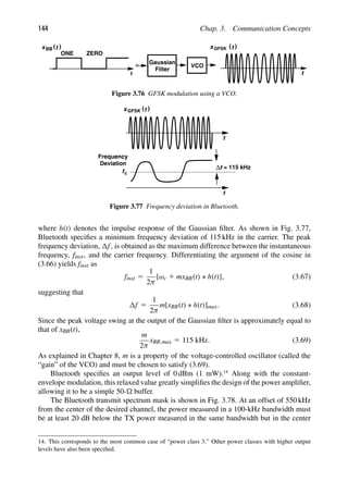 144 Chap. 3. Communication Concepts
Filter
Gaussian
t
)
(t
x
VCO
)
(t
xBB
t
ONE ZERO
GFSK
Figure 3.76 GFSK modulation using a VCO.
t
)
(t
xGFSK
t
fc
f
Δ = 115 kHz
Frequency
Deviation
Figure 3.77 Frequency deviation in Bluetooth.
where h(t) denotes the impulse response of the Gaussian ﬁlter. As shown in Fig. 3.77,
Bluetooth speciﬁes a minimum frequency deviation of 115 kHz in the carrier. The peak
frequency deviation, f, is obtained as the maximum difference between the instantaneous
frequency, finst, and the carrier frequency. Differentiating the argument of the cosine in
(3.66) yields finst as
finst 5
1
2π
[ωc 1 mxBB(t) ∗ h(t)], (3.67)
suggesting that
f 5
1
2π
m[xBB(t) ∗ h(t)]max. (3.68)
Since the peak voltage swing at the output of the Gaussian ﬁlter is approximately equal to
that of xBB(t),
m
2π
xBB,max 5 115 kHz. (3.69)
As explained in Chapter 8, m is a property of the voltage-controlled oscillator (called the
“gain” of the VCO) and must be chosen to satisfy (3.69).
Bluetooth speciﬁes an output level of 0 dBm (1 mW).14
Along with the constant-
envelope modulation, this relaxed value greatly simpliﬁes the design of the power ampliﬁer,
allowing it to be a simple 50- buffer.
The Bluetooth transmit spectrum mask is shown in Fig. 3.78. At an offset of 550 kHz
from the center of the desired channel, the power measured in a 100-kHz bandwidth must
be at least 20 dB below the TX power measured in the same bandwidth but in the center
14. This corresponds to the most common case of “power class 3.” Other power classes with higher output
levels have also been speciﬁed.
 