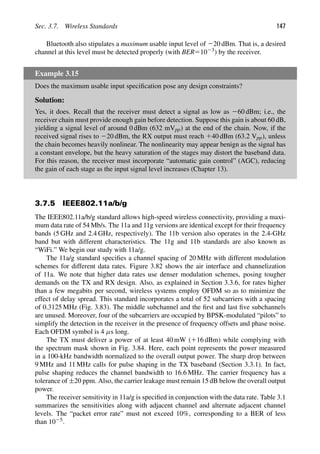 Sec. 3.7. Wireless Standards 147
Bluetooth also stipulates a maximum usable input level of 220 dBm. That is, a desired
channel at this level must be detected properly (with BER51023) by the receiver.
Example 3.15
Does the maximum usable input speciﬁcation pose any design constraints?
Solution:
Yes, it does. Recall that the receiver must detect a signal as low as 260 dBm; i.e., the
receiver chain must provide enough gain before detection. Suppose this gain is about 60 dB,
yielding a signal level of around 0 dBm (632 mVpp) at the end of the chain. Now, if the
received signal rises to 220 dBm, the RX output must reach 140 dBm (63.2 Vpp), unless
the chain becomes heavily nonlinear. The nonlinearity may appear benign as the signal has
a constant envelope, but the heavy saturation of the stages may distort the baseband data.
For this reason, the receiver must incorporate “automatic gain control” (AGC), reducing
the gain of each stage as the input signal level increases (Chapter 13).
3.7.5 IEEE802.11a/b/g
The IEEE802.11a/b/g standard allows high-speed wireless connectivity, providing a maxi-
mum data rate of 54 Mb/s. The 11a and 11g versions are identical except for their frequency
bands (5 GHz and 2.4 GHz, respectively). The 11b version also operates in the 2.4-GHz
band but with different characteristics. The 11g and 11b standards are also known as
“WiFi.” We begin our study with 11a/g.
The 11a/g standard speciﬁes a channel spacing of 20 MHz with different modulation
schemes for different data rates. Figure 3.82 shows the air interface and channelization
of 11a. We note that higher data rates use denser modulation schemes, posing tougher
demands on the TX and RX design. Also, as explained in Section 3.3.6, for rates higher
than a few megabits per second, wireless systems employ OFDM so as to minimize the
effect of delay spread. This standard incorporates a total of 52 subcarriers with a spacing
of 0.3125 MHz (Fig. 3.83). The middle subchannel and the ﬁrst and last ﬁve subchannels
are unused. Moreover, four of the subcarriers are occupied by BPSK-modulated “pilots” to
simplify the detection in the receiver in the presence of frequency offsets and phase noise.
Each OFDM symbol is 4 μs long.
The TX must deliver a power of at least 40 mW (116 dBm) while complying with
the spectrum mask shown in Fig. 3.84. Here, each point represents the power measured
in a 100-kHz bandwidth normalized to the overall output power. The sharp drop between
9 MHz and 11 MHz calls for pulse shaping in the TX baseband (Section 3.3.1). In fact,
pulse shaping reduces the channel bandwidth to 16.6 MHz. The carrier frequency has a
tolerance of ±20 ppm. Also, the carrier leakage must remain 15 dB below the overall output
power.
The receiver sensitivity in 11a/g is speciﬁed in conjunction with the data rate. Table 3.1
summarizes the sensitivities along with adjacent channel and alternate adjacent channel
levels. The “packet error rate” must not exceed 10%, corresponding to a BER of less
than 1025.
 