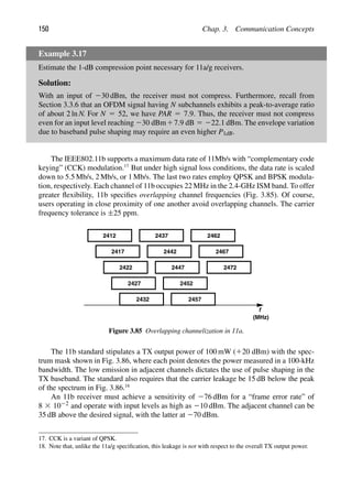 150 Chap. 3. Communication Concepts
Example 3.17
Estimate the 1-dB compression point necessary for 11a/g receivers.
Solution:
With an input of 230 dBm, the receiver must not compress. Furthermore, recall from
Section 3.3.6 that an OFDM signal having N subchannels exhibits a peak-to-average ratio
of about 2 ln N. For N 5 52, we have PAR 5 7.9. Thus, the receiver must not compress
even for an input level reaching 230 dBm17.9 dB 5 222.1 dBm. The envelope variation
due to baseband pulse shaping may require an even higher P1dB.
The IEEE802.11b supports a maximum data rate of 11Mb/s with “complementary code
keying” (CCK) modulation.17
But under high signal loss conditions, the data rate is scaled
down to 5.5 Mb/s, 2 Mb/s, or 1 Mb/s. The last two rates employ QPSK and BPSK modula-
tion, respectively. Each channel of 11b occupies 22 MHz in the 2.4-GHz ISM band. To offer
greater ﬂexibility, 11b speciﬁes overlapping channel frequencies (Fig. 3.85). Of course,
users operating in close proximity of one another avoid overlapping channels. The carrier
frequency tolerance is ±25 ppm.
f
(MHz)
2412
2417
2422
2427
2432
2437
2442
2447
2452
2457
2462
2467
2472
Figure 3.85 Overlapping channelization in 11a.
The 11b standard stipulates a TX output power of 100 mW (120 dBm) with the spec-
trum mask shown in Fig. 3.86, where each point denotes the power measured in a 100-kHz
bandwidth. The low emission in adjacent channels dictates the use of pulse shaping in the
TX baseband. The standard also requires that the carrier leakage be 15 dB below the peak
of the spectrum in Fig. 3.86.18
An 11b receiver must achieve a sensitivity of 276 dBm for a “frame error rate” of
8 3 1022 and operate with input levels as high as 210 dBm. The adjacent channel can be
35 dB above the desired signal, with the latter at 270 dBm.
17. CCK is a variant of QPSK.
18. Note that, unlike the 11a/g speciﬁcation, this leakage is not with respect to the overall TX output power.
 