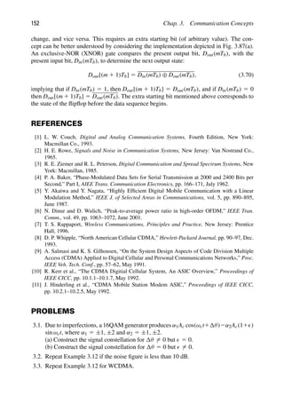 152 Chap. 3. Communication Concepts
change, and vice versa. This requires an extra starting bit (of arbitrary value). The con-
cept can be better understood by considering the implementation depicted in Fig. 3.87(a).
An exclusive-NOR (XNOR) gate compares the present output bit, Dout(mTb), with the
present input bit, Din(mTb), to determine the next output state:
Dout[(m 1 1)Tb] 5 Din(mTb) ⊕ Dout(mTb), (3.70)
implying that if Din(mTb) 5 1, then Dout[(m 1 1)Tb] 5 Dout(mTb), and if Din(mTb) 5 0
then Dout[(m 1 1)Tb] 5 Dout(mTb). The extra starting bit mentioned above corresponds to
the state of the ﬂipﬂop before the data sequence begins.
REFERENCES
[1] L. W. Couch, Digital and Analog Communication Systems, Fourth Edition, New York:
Macmillan Co., 1993.
[2] H. E. Rowe, Signals and Noise in Communication Systems, New Jersey: Van Nostrand Co.,
1965.
[3] R. E. Ziemer and R. L. Peterson, Digital Communication and Spread Spectrum Systems, New
York: Macmillan, 1985.
[4] P. A. Baker, “Phase-Modulated Data Sets for Serial Transmission at 2000 and 2400 Bits per
Second,” Part I, AIEE Trans. Communication Electronics, pp. 166–171, July 1962.
[5] Y. Akaiwa and Y. Nagata, “Highly Efﬁcient Digital Mobile Communication with a Linear
Modulation Method,” IEEE J. of Selected Areas in Commnunications, vol. 5, pp. 890–895,
June 1987.
[6] N. Dinur and D. Wulich, “Peak-to-average power ratio in high-order OFDM,” IEEE Tran.
Comm., vol. 49, pp. 1063–1072, June 2001.
[7] T. S. Rappaport, Wireless Communications, Principles and Practice, New Jersey: Prentice
Hall, 1996.
[8] D. P. Whipple, “North American Cellular CDMA,” Hewlett-Packard Journal, pp. 90–97, Dec.
1993.
[9] A. Salmasi and K. S. Gilhousen, “On the System Design Aspects of Code Division Multiple
Access (CDMA) Applied to Digital Cellular and Personal Communications Networks,” Proc.
IEEE Veh. Tech. Conf., pp. 57–62, May 1991.
[10] R. Kerr et al., “The CDMA Digitial Cellular System, An ASIC Overview,” Proceedings of
IEEE CICC, pp. 10.1.1–10.1.7, May 1992.
[11] J. Hinderling et al., “CDMA Mobile Station Modem ASIC,” Proceedings of IEEE CICC,
pp. 10.2.1–10.2.5, May 1992.
PROBLEMS
3.1. Due to imperfections, a 16QAM generator produces α1Ac cos(ωct1 θ)2α2Ac(11)
sin ωct, where α1 5 ±1, ±2 and α2 5 ±1, ±2.
(a) Construct the signal constellation for θ 5 0 but  5 0.
(b) Construct the signal constellation for θ 5 0 but  5 0.
3.2. Repeat Example 3.12 if the noise ﬁgure is less than 10 dB.
3.3. Repeat Example 3.12 for WCDMA.
 