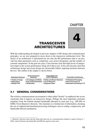 CHAPTER
4
TRANSCEIVER
ARCHITECTURES
With the understanding developed in previous chapters of RF design and communication
principles, we are now prepared to move down to the transceiver architecture level. The
choice of an architecture is determined by not only the RF performance that it can pro-
vide but other parameters such as complexity, cost, power dissipation, and the number of
external components. In the past ten years, it has become clear that high levels of integra-
tion improve the system performance along all of these axes. It has also become clear that
architecture design and circuit design are inextricably linked, requiring iterations between
the two. The outline of the chapter is shown below.
Heterodyne Receivers
Problem of Image
Mixing Spurs
Sliding−IF RX
Direct−Conversion
Receivers
LO Leakage and Offsets
Even−Order Nonlinearity
I/Q Mismatch
Image−Reject and
Low−IF Receivers
Hartley and Weaver Receivers
Low−IF Receivers
Polyphase Filters
Transmitter Architectures
TX Baseband Processing
Direct−Conversion TX
Heterodyne and Sliding−IF TX
4.1 GENERAL CONSIDERATIONS
The wireless communications environment is often called “hostile” to emphasize the severe
constraints that it imposes on transceiver design. Perhaps the most important constraint
originates from the limited channel bandwidth allocated to each user (e.g., 200 kHz in
GSM). From Shannon’s theorem,1
this translates to a limited rate of information, dictating
the use of sophisticated baseband processing techniques such as coding, compression, and
bandwidth-efﬁcient modulation.
1. Shannon’s theorem states that the achievable data rate of a communication channel is equal to B log2(1 1
SNR), where B denotes the bandwidth and SNR the signal-to-noise ratio.
155
 