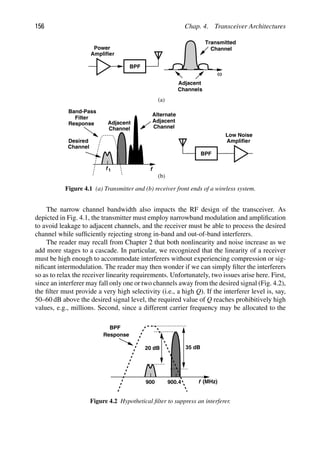 156 Chap. 4. Transceiver Architectures
f
Adjacent
Channel
Channel
Desired
f 1
Adjacent
Channel
Alternate
Band-Pass
Filter
Response
BPF
Power
Amplifier
BPF
Amplifier
Low Noise
ω
Transmitted
Adjacent
Channels
Channel
(a)
(b)
Figure 4.1 (a) Transmitter and (b) receiver front ends of a wireless system.
The narrow channel bandwidth also impacts the RF design of the transceiver. As
depicted in Fig. 4.1, the transmitter must employ narrowband modulation and ampliﬁcation
to avoid leakage to adjacent channels, and the receiver must be able to process the desired
channel while sufﬁciently rejecting strong in-band and out-of-band interferers.
The reader may recall from Chapter 2 that both nonlinearity and noise increase as we
add more stages to a cascade. In particular, we recognized that the linearity of a receiver
must be high enough to accommodate interferers without experiencing compression or sig-
niﬁcant intermodulation. The reader may then wonder if we can simply ﬁlter the interferers
so as to relax the receiver linearity requirements. Unfortunately, two issues arise here. First,
since an interferer may fall only one or two channels away from the desired signal (Fig. 4.2),
the ﬁlter must provide a very high selectivity (i.e., a high Q). If the interferer level is, say,
50–60 dB above the desired signal level, the required value of Q reaches prohibitively high
values, e.g., millions. Second, since a different carrier frequency may be allocated to the
f
Response
900 900.4
20 dB
BPF
(MHz)
35 dB
Figure 4.2 Hypothetical ﬁlter to suppress an interferer.
 