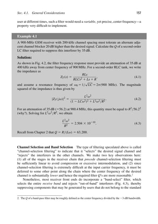 Sec. 4.1. General Considerations 157
user at different times, such a ﬁlter would need a variable, yet precise, center frequency—a
property very difﬁcult to implement.
Example 4.1
A 900-MHz GSM receiver with 200-kHz channel spacing must tolerate an alternate adja-
cent channel blocker 20 dB higher than the desired signal. Calculate the Q of a second-order
LC ﬁlter required to suppress this interferer by 35 dB.
Solution:
As shown in Fig. 4.2, the ﬁlter frequency response must provide an attenuation of 35 dB at
400 kHz away from center frequency of 900 MHz. For a second-order RLC tank, we write
the impedance as
ZT(s) 5
RLs
RLCs2 1 Ls 1 R
, (4.1)
and assume a resonance frequency of ω0 5 1/
√
LC 5 2π(900 MHz). The magnitude
squared of the impedance is thus given by
|ZT( jω)|2
5
L2ω2
(1 2 LCω2)2 1 L2ω2/R2
. (4.2)
For an attenuation of 35 dB (556.2) at 900.4 MHz, this quantity must be equal to R2/56.22
(why?). Solving for L2ω2/R2, we obtain
L2ω2
R2
5 2.504 3 10210
. (4.3)
Recall from Chapter 2 that Q 5 R/(Lω) 5 63,200.
Channel Selection and Band Selection The type of ﬁltering speculated above is called
“channel-selection ﬁltering” to indicate that it “selects” the desired signal channel and
“rejects” the interferers in the other channels. We make two key observations here:
(1) all of the stages in the receiver chain that precede channel-selection ﬁltering must
be sufﬁciently linear to avoid compression or excessive intermodulation, and (2) since
channel-selection ﬁltering is extremely difﬁcult at the input carrier frequency, it must be
deferred to some other point along the chain where the center frequency of the desired
channel is substantially lower and hence the required ﬁlter Q’s are more reasonable.2
Nonetheless, most receiver front ends do incorporate a “band-select” ﬁlter, which
selects the entire receive band and rejects “out-of-band” interferers (Fig. 4.3), thereby
suppressing components that may be generated by users that do not belong to the standard
2. The Q of a band-pass ﬁlter may be roughly deﬁned as the center frequency divided by the 23-dB bandwidth.
 