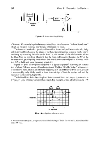 158 Chap. 4. Transceiver Architectures
f
Receive
Band
BPF
f
LNA
Desired
Channel
Figure 4.3 Band-selection ﬁltering.
of interest. We thus distinguish between out-of-band interferers and “in-band interferers,”
which are typically removed near the end of the receiver chain.
The front-end band-select (passive) ﬁlter suffers from a trade-off between its selectivity
and its in-band loss because the edges of the band-pass frequency response can be sharp-
ened only by increasing the order of the ﬁlter, i.e., the number of cascaded sections within
the ﬁlter. Now we note from Chapter 2 that the front-end loss directly raises the NF of the
entire receiver, proving very undesirable. The ﬁlter is therefore designed to exhibit a small
loss (0.5 to 1 dB) and some frequency selectivity.
Figure 4.4 plots the frequency response of a typical duplexer,3
exhibiting an in-band
loss of about 2 dB and an out-of-band rejection of 30 dB at 20-MHz “offset” with respect
to the receive band. That is, an interferer appearing at f1 (20 MHz away from the RX band)
is attenuated by only 30 dB, a critical issue in the design of both the receive path and the
frequency synthesizer (Chapter 10).
The in-band loss of the above duplexer in the transmit band also proves problematic as
it “wastes” some of the power ampliﬁer output. For example, with 2-dB of loss and a 1-W
TX
Band Band
RX
10 dB/div.
20 MHz/div.
f 1
30 dB
f 2
50 dB
Figure 4.4 Duplexer characteristics.
3. As mentioned in Chapter 3, a duplexer consists of two band-pass ﬁlters, one for the TX band and another
for the RX band.
 