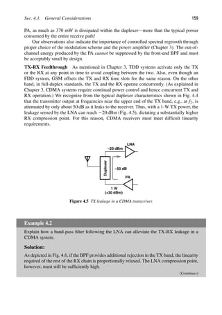 Sec. 4.1. General Considerations 159
PA, as much as 370 mW is dissipated within the duplexer—more than the typical power
consumed by the entire receive path!
Our observations also indicate the importance of controlled spectral regrowth through
proper choice of the modulation scheme and the power ampliﬁer (Chapter 3). The out-of-
channel energy produced by the PA cannot be suppressed by the front-end BPF and must
be acceptably small by design.
TX-RX Feedthrough As mentioned in Chapter 3, TDD systems activate only the TX
or the RX at any point in time to avoid coupling between the two. Also, even though an
FDD system, GSM offsets the TX and RX time slots for the same reason. On the other
hand, in full-duplex standards, the TX and the RX operate concurrently. (As explained in
Chapter 3, CDMA systems require continual power control and hence concurrent TX and
RX operation.) We recognize from the typical duplexer characteristics shown in Fig. 4.4
that the transmitter output at frequencies near the upper end of the TX band, e.g., at f2, is
attenuated by only about 50 dB as it leaks to the receiver. Thus, with a 1-W TX power, the
leakage sensed by the LNA can reach 220 dBm (Fig. 4.5), dictating a substantially higher
RX compression point. For this reason, CDMA receivers must meet difﬁcult linearity
requirements.
LNA
PA
Duplexer
1 W
(+30 dBm)
−50 dB
−20 dBm
Figure 4.5 TX leakage in a CDMA transceiver.
Example 4.2
Explain how a band-pass ﬁlter following the LNA can alleviate the TX-RX leakage in a
CDMA system.
Solution:
As depicted in Fig. 4.6, if the BPF provides additional rejection in the TX band, the linearity
required of the rest of the RX chain is proportionally relaxed. The LNA compression point,
however, must still be sufﬁciently high.
(Continues)
 