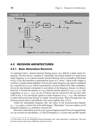 160 Chap. 4. Transceiver Architectures
Example 4.2 (Continued)
LNA
PA
Duplexer
f
f
BPF
f
TX Leakage
BPF
Frequency Response
Figure 4.6 Use of BPF after LNA to suppress TX leakage.
4.2 RECEIVER ARCHITECTURES
4.2.1 Basic Heterodyne Receivers
As mentioned above, channel-selection ﬁltering proves very difﬁcult at high carrier fre-
quencies. We must devise a method of “translating” the desired channel to a much lower
center frequency so as to permit channel-selection ﬁltering with a reasonable Q. Illustrated
in Fig. 4.7(a), the translation is performed by means of a “mixer,” which in this chapter is
viewed as a simple analog multiplier. To lower the center frequency, the signal is multiplied
by a sinusoid A0 cos ωLOt, which is generated by a local oscillator (LO). Since multiplica-
tion in the time domain corresponds to convolution in the frequency domain, we observe
from Fig. 4.7(b) that the impulses at ±ωLO shift the desired channel to ±(ωin ± ωLO). The
components at ±(ωin 1 ωLO) are not of interest and are removed by the low-pass ﬁlter
(LPF) in Fig. 4.7(a), leaving the signal at a center frequency of ωin 2 ωLO. This operation
is called “downconversion mixing” or simply “downconversion.” Due to its high noise, the
downconversion mixer is preceded by a low-noise ampliﬁer [Fig. 4.7(c)].
Called the intermediate frequency (IF), the center of the downconverted channel,
ωin 2 ωLO, plays a critical role in the performance. “Heterodyne” receivers employ an LO
frequency unequal to ωin and hence a nonzero IF.4
How does a heterodyne receiver cover a given frequency band? For an N-channel band,
we can envision two possibilities. (1) The LO frequency is constant and each RF channel
4. In this book, we do not distinguish between heterodyne and “super heterodyne” architectures. The term
heterodyne derives from hetero (different) and dyne (to mix).
 