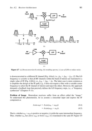 Sec. 4.2. Receiver Architectures 161
Local
RF
Input
ω
ωin
A cos ωLOt
Oscillator
LPF
IF
Output
in
+
ωin
− ω ω
+
ω
− ω
LO ω
LO
0
0
in
ω ωLO ω
0 in
+ ω ω
− LO in
+ ω ωLO
+
in
ω ωLO
+
− − −
Local
RF
Input
Oscillator
LPF
IF
Output
LNA
(c)
(a)
(b)
Mixer
0
Figure 4.7 (a) Downconversion by mixing, (b) resulting spectra, (c) use of LNA to reduce noise.
is downconverted to a different IF channel [Fig. 4.8(a)], i.e., fIFj 5 fRFj 2 fLO. (2) The LO
frequency is variable so that all RF channels within the band of interest are translated to a
single value of IF [Fig. 4.8(b)], i.e., fLOj 5 fRFj 2 fIF. The latter case is more common as
it simpliﬁes the design of the IF path; e.g., it does not require a ﬁlter with a variable center
frequency to select the IF channel of interest and reject the others. However, this approach
demands a feedback loop that precisely deﬁnes the LO frequency steps, i.e., a “frequency
synthesizer” (Chapters 9–11).
Problem of Image Heterodyne receivers suffer from an effect called the “image.”
To understand this phenomenon, let us assume a sinusoidal input and express the IF
component as
A cos ωIFt 5 A cos(ωin 2 ωLO)t (4.4)
5 A cos(ωLO 2 ωin)t. (4.5)
That is, whether ωin2ωLO is positive or negative, it yields the same intermediate frequency.
Thus, whether ωin lies above ωLO or below ωLO, it is translated to the same IF. Figure 4.9
 