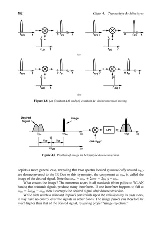 162 Chap. 4. Transceiver Architectures
f
f LO
f
f RF1 f
f IF1
0
f
f LO
f
f f
f
0
RF2 IF2
(a)
(b)
f
f
f
f RF1 f
f
0
f
f
f
f RF2
IF
LO1 LO2
f
f
0 IF
Figure 4.8 (a) Constant-LO and (b) constant-IF downconversion mixing.
LPF
ω ω
ω
Image
Desired
ωim
ωIF ωIF
ωLO
ωIF
t
cosωLO
Signal
ωin
Figure 4.9 Problem of image in heterodyne downconversion.
depicts a more general case, revealing that two spectra located symmetrically around ωLO
are downconverted to the IF. Due to this symmetry, the component at ωim is called the
image of the desired signal. Note that ωim 5 ωin 1 2ωIF 5 2ωLO 2 ωin.
What creates the image? The numerous users in all standards (from police to WLAN
bands) that transmit signals produce many interferers. If one interferer happens to fall at
ωim 5 2ωLO 2 ωin, then it corrupts the desired signal after downconversion.
While each wireless standard imposes constraints upon the emissions by its own users,
it may have no control over the signals in other bands. The image power can therefore be
much higher than that of the desired signal, requiring proper “image rejection.”
 
