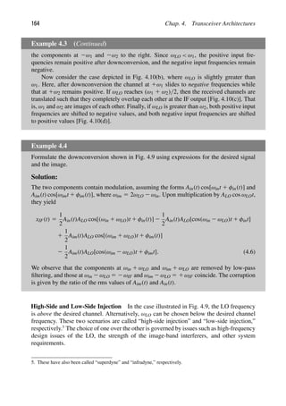 164 Chap. 4. Transceiver Architectures
Example 4.3 (Continued)
the components at 2ω1 and 2ω2 to the right. Since ωLO  ω1, the positive input fre-
quencies remain positive after downconversion, and the negative input frequencies remain
negative.
Now consider the case depicted in Fig. 4.10(b), where ωLO is slightly greater than
ω1. Here, after downconversion the channel at 1ω1 slides to negative frequencies while
that at 1ω2 remains positive. If ωLO reaches (ω1 1 ω2)/2, then the received channels are
translated such that they completely overlap each other at the IF output [Fig. 4.10(c)]. That
is, ω1 and ω2 are images of each other. Finally, if ωLO is greater than ω2, both positive input
frequencies are shifted to negative values, and both negative input frequencies are shifted
to positive values [Fig. 4.10(d)].
Example 4.4
Formulate the downconversion shown in Fig. 4.9 using expressions for the desired signal
and the image.
Solution:
The two components contain modulation, assuming the forms Ain(t) cos[ωint 1 φin(t)] and
Aim(t) cos[ωimt 1 φim(t)], where ωim 5 2ωLO 2 ωin. Upon multiplication by ALO cos ωLOt,
they yield
xIF(t) 5
1
2
Ain(t)ALO cos[(ωin 1 ωLO)t 1 φin(t)] 2
1
2
Ain(t)ALO[cos(ωin 2 ωLO)t 1 φint]
1
1
2
Aim(t)ALO cos[(ωim 1 ωLO)t 1 φim(t)]
2
1
2
Aim(t)ALO[cos(ωim 2 ωLO)t 1 φimt]. (4.6)
We observe that the components at ωin 1 ωLO and ωim 1 ωLO are removed by low-pass
ﬁltering, and those at ωin 2 ωLO 5 2ωIF and ωim 2 ωLO 5 1ωIF coincide. The corruption
is given by the ratio of the rms values of Aim(t) and Ain(t).
High-Side and Low-Side Injection In the case illustrated in Fig. 4.9, the LO frequency
is above the desired channel. Alternatively, ωLO can be chosen below the desired channel
frequency. These two scenarios are called “high-side injection” and “low-side injection,”
respectively.5
The choice of one over the other is governed by issues such as high-frequency
design issues of the LO, the strength of the image-band interferers, and other system
requirements.
5. These have also been called “superdyne” and “infradyne,” respectively.
 