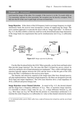 166 Chap. 4. Transceiver Architectures
Example 4.6 (Continued)
each band the image of the other. For example, if the receiver is in the 11a mode while an
11g transmitter operates in close proximity, the reception may be heavily corrupted. Note
that also the IF in this case is quite high, an issue revisited later.
Image Rejection If the choice of the LO frequency leads to an image frequency in a high-
interference band, the receiver must incorporate a means of suppressing the image. The
most common approach is to precede the mixer with an “image-reject ﬁlter.” As shown in
Fig. 4.13, the ﬁlter exhibits a relatively small loss in the desired band and a large attenuation
in the image band, two requirements that can be simultaneously met if 2ωIF is sufﬁciently
large.
ω
LNA
Image
Reject
Filter
Filter
Image Reject
ω ωim
t
cosωLO 2ωIF
in
Figure 4.13 Image rejection by ﬁltering.
Can the ﬁlter be placed before the LNA? More generally, can the front-end band-select
ﬁlter provide image rejection? Yes, but since this ﬁlter’s in-band loss proves critical, its
selectivity and hence out-of-band attenuation are inadequate.6
Thus, a ﬁlter with high image
rejection typically appears between the LNA and the mixer so that the gain of the LNA
lowers the ﬁlter’s contribution to the receiver noise ﬁgure.
The linearity and selectivity required of the image-reject ﬁlter have dictated passive,
off-chip implementations. Operating at high frequencies, the ﬁlters are designed to provide
50- input and output impedances. The LNA must therefore drive a load impedance of
50 , a difﬁcult and power-hungry task.
Image Rejection versus Channel Selection As noted in Fig. 4.13, the desired channel
and the image have a frequency difference of 2ωIF. Thus, to maximize image rejection,
it is desirable to choose a large value for ωIF, i.e., a large difference between ωin and
ωLO. How large can 2ωIF be? Recall that the premise in a heterodyne architecture is to
translate the center frequency to a sufﬁciently low value so that channel selection by means
6. As mentioned earlier, passive ﬁlters suffer from a trade-off between the in-band loss and the out-of-band
attenuation.
 