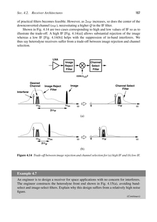 Sec. 4.2. Receiver Architectures 167
of practical ﬁlters becomes feasible. However, as 2ωIF increases, so does the center of the
downconverted channel (ωIF), necessitating a higher Q in the IF ﬁlter.
Shown in Fig. 4.14 are two cases corresponding to high and low values of IF so as to
illustrate the trade-off. A high IF [Fig. 4.14(a)] allows substantial rejection of the image
whereas a low IF [Fig. 4.14(b)] helps with the suppression of in-band interferers. We
thus say heterodyne receivers suffer from a trade-off between image rejection and channel
selection.
ω
LNA
Image
Reject
Filter
Filter
Image Reject
Filter
Channel
Select
Desired
Channel
Interferer
Image
ω
Filter
Channel Select
ω ω
0
(a)
(b)
0
ωim
2ωIF
ωIF
ωIF
ω ωim
2ωIF
t
cosωLO
ω
in
in
Figure 4.14 Trade-off between image rejection and channel selection for (a) high IF and (b) low IF.
Example 4.7
An engineer is to design a receiver for space applications with no concern for interferers.
The engineer constructs the heterodyne front end shown in Fig. 4.15(a), avoiding band-
select and image-select ﬁlters. Explain why this design suffers from a relatively high noise
ﬁgure.
(Continues)
 