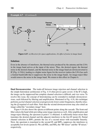 168 Chap. 4. Transceiver Architectures
Example 4.7 (Continued)
LNA
ωLO
ωin
ω
ωLO ωin
ωin
2 −ωLO
ω
ωIF
(a) (b)
Thermal
Noise
Figure 4.15 (a) Receiver for space applications, (b) effect of noise in image band.
Solution:
Even in the absence of interferers, the thermal noise produced by the antenna and the LNA
in the image band arrives at the input of the mixer. Thus, the desired signal, the thermal
noise in the desired channel, and the thermal noise in the image band are downconverted to
IF [Fig. 4.15(b)], leading to a higher noise ﬁgure for the receiver (unless the LNA has such
a limited bandwidth that it suppresses the noise in the image band). An image-reject ﬁlter
would remove the noise in the image band. We return to this effect in Chapter 6.
Dual Downconversion The trade-off between image rejection and channel selection in
the simple heterodyne architecture of Fig. 4.14 often proves quite severe: if the IF is high,
the image can be suppressed but complete channel selection is difﬁcult, and vice versa. To
resolve this issue, the concept of heterodyning can be extended to multiple downconver-
sions, each followed by ﬁltering and ampliﬁcation. Illustrated in Fig. 4.16, this technique
performs partial channel selection at progressively lower center frequencies, thereby relax-
ing the Q required of each ﬁlter. Note that the second downconversion may also entail an
image called the “secondary image” here.
Figure 4.16 also shows the spectra at different points along the cascade. The front-end
ﬁlter selects the band while providing some image rejection as well. After ampliﬁcation and
image-reject ﬁltering, the spectrum at point C is obtained. A sufﬁciently linear mixer then
translates the desired channel and the adjacent interferers to the ﬁrst IF (point D). Partial
channel selection in BPF3 permits the use of a second mixer with reasonable linearity.
Next, the spectrum is translated to the second IF, and BPF4 suppresses the interferers to
acceptably low levels (point G). We call MX1 and MX2 the “RF mixer” and the “IF mixer,”
respectively.
 