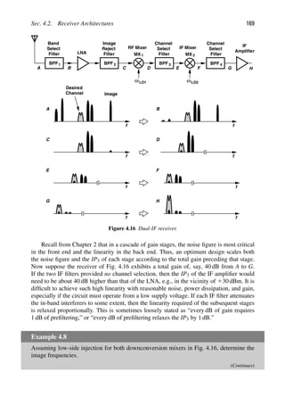 Sec. 4.2. Receiver Architectures 169
BPF
LNA
f
Desired
Channel Image
1
Band
Select
Filter
BPF
Filter
A B C
Image
Reject
D
2
Filter
Channel
Select
E
BPF 3 BPF
Filter
Channel
Select
4
F G
A
f
B
f
C
f
D
f
E
f
F
f
G
H
f
H
IF
Amplifier
ωLO1 ωLO2
RF Mixer
MX 1 MX 2
IF Mixer
Figure 4.16 Dual-IF receiver.
Recall from Chapter 2 that in a cascade of gain stages, the noise ﬁgure is most critical
in the front end and the linearity in the back end. Thus, an optimum design scales both
the noise ﬁgure and the IP3 of each stage according to the total gain preceding that stage.
Now suppose the receiver of Fig. 4.16 exhibits a total gain of, say, 40 dB from A to G.
If the two IF ﬁlters provided no channel selection, then the IP3 of the IF ampliﬁer would
need to be about 40 dB higher than that of the LNA, e.g., in the vicinity of 130 dBm. It is
difﬁcult to achieve such high linearity with reasonable noise, power dissipation, and gain,
especially if the circuit must operate from a low supply voltage. If each IF ﬁlter attenuates
the in-band interferers to some extent, then the linearity required of the subsequent stages
is relaxed proportionally. This is sometimes loosely stated as “every dB of gain requires
1 dB of preﬁltering,” or “every dB of preﬁltering relaxes the IP3 by 1 dB.”
Example 4.8
Assuming low-side injection for both downconversion mixers in Fig. 4.16, determine the
image frequencies.
(Continues)
 