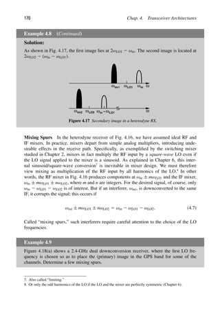 170 Chap. 4. Transceiver Architectures
Example 4.8 (Continued)
Solution:
As shown in Fig. 4.17, the ﬁrst image lies at 2ωLO1 2 ωin. The second image is located at
2ωLO2 2 (ωin 2 ωLO1).
ω
ω ω
ω
in
im1 ωLO1
ωin −ωLO1
ω ωLO2
im2
Figure 4.17 Secondary image in a heterodyne RX.
Mixing Spurs In the heterodyne receiver of Fig. 4.16, we have assumed ideal RF and
IF mixers. In practice, mixers depart from simple analog multipliers, introducing unde-
sirable effects in the receive path. Speciﬁcally, as exempliﬁed by the switching mixer
studied in Chapter 2, mixers in fact multiply the RF input by a square-wave LO even if
the LO signal applied to the mixer is a sinusoid. As explained in Chapter 6, this inter-
nal sinusoid/square-wave conversion7
is inevitable in mixer design. We must therefore
view mixing as multiplication of the RF input by all harmonics of the LO.8
In other
words, the RF mixer in Fig. 4.16 produces components at ωin ± mωLO1 and the IF mixer,
ωin ± mωLO1 ± nωLO2, where m and n are integers. For the desired signal, of course, only
ωin 2 ωLO1 2 ωLO2 is of interest. But if an interferer, ωint, is downconverted to the same
IF, it corrupts the signal; this occurs if
ωint ± mωLO1 ± nωLO2 5 ωin 2 ωLO1 2 ωLO2. (4.7)
Called “mixing spurs,” such interferers require careful attention to the choice of the LO
frequencies.
Example 4.9
Figure 4.18(a) shows a 2.4-GHz dual downconversion receiver, where the ﬁrst LO fre-
quency is chosen so as to place the (primary) image in the GPS band for some of the
channels. Determine a few mixing spurs.
7. Also called “limiting.”
8. Or only the odd harmonics of the LO if the LO and the mixer are perfectly symmetric (Chapter 6).
 