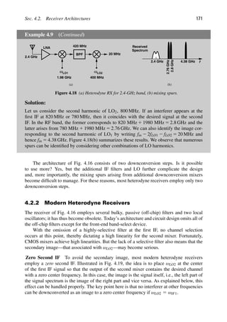 Sec. 4.2. Receiver Architectures 171
Example 4.9 (Continued)
LNA
ω
(a)
LO1
BPF
ωLO2
420 MHz
400 MHz
20 MHz
1.98 GHz
2.4 GHz
(b)
f
2.4 GHz
2.8
GHz
2.76
GHz
4.38 GHz
Spectrum
Received
Figure 4.18 (a) Heterodyne RX for 2.4-GHz band, (b) mixing spurs.
Solution:
Let us consider the second harmonic of LO2, 800 MHz. If an interferer appears at the
ﬁrst IF at 820 MHz or 780 MHz, then it coincides with the desired signal at the second
IF. In the RF band, the former corresponds to 820 MHz 1 1980 MHz 5 2.8 GHz and the
latter arises from 780 MHz 1 1980 MHz 5 2.76 GHz. We can also identify the image cor-
responding to the second harmonic of LO1 by writing fin 2 2fLO1 2 fLO2 5 20 MHz and
hence fin 5 4.38 GHz. Figure 4.18(b) summarizes these results. We observe that numerous
spurs can be identiﬁed by considering other combinations of LO harmonics.
The architecture of Fig. 4.16 consists of two downconversion steps. Is it possible
to use more? Yes, but the additional IF ﬁlters and LO further complicate the design
and, more importantly, the mixing spurs arising from additional downconversion mixers
become difﬁcult to manage. For these reasons, most heterodyne receivers employ only two
downconversion steps.
4.2.2 Modern Heterodyne Receivers
The receiver of Fig. 4.16 employs several bulky, passive (off-chip) ﬁlters and two local
oscillators; it has thus become obsolete. Today’s architecture and circuit design omits all of
the off-chip ﬁlters except for the front-end band-select device.
With the omission of a highly-selective ﬁlter at the ﬁrst IF, no channel selection
occurs at this point, thereby dictating a high linearity for the second mixer. Fortunately,
CMOS mixers achieve high linearities. But the lack of a selective ﬁlter also means that the
secondary image—that associated with ωLO2—may become serious.
Zero Second IF To avoid the secondary image, most modern heterodyne receivers
employ a zero second IF. Illustrated in Fig. 4.19, the idea is to place ωLO2 at the center
of the ﬁrst IF signal so that the output of the second mixer contains the desired channel
with a zero center frequency. In this case, the image is the signal itself, i.e., the left part of
the signal spectrum is the image of the right part and vice versa. As explained below, this
effect can be handled properly. The key point here is that no interferer at other frequencies
can be downconverted as an image to a zero center frequency if ωLO2 5 ωIF1.
 