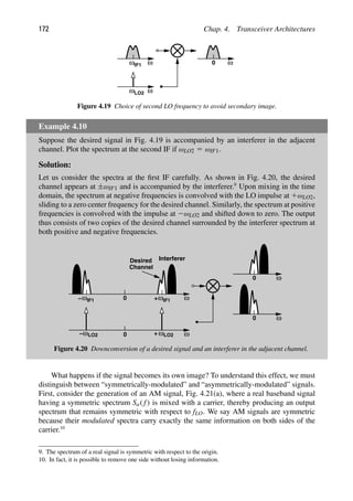 172 Chap. 4. Transceiver Architectures
ωIF1 ω
ω ω
LO2
ω
0
Figure 4.19 Choice of second LO frequency to avoid secondary image.
Example 4.10
Suppose the desired signal in Fig. 4.19 is accompanied by an interferer in the adjacent
channel. Plot the spectrum at the second IF if ωLO2 5 ωIF1.
Solution:
Let us consider the spectra at the ﬁrst IF carefully. As shown in Fig. 4.20, the desired
channel appears at ±ωIF1 and is accompanied by the interferer.9
Upon mixing in the time
domain, the spectrum at negative frequencies is convolved with the LO impulse at 1ωLO2,
sliding to a zero center frequency for the desired channel. Similarly, the spectrum at positive
frequencies is convolved with the impulse at 2ωLO2 and shifted down to zero. The output
thus consists of two copies of the desired channel surrounded by the interferer spectrum at
both positive and negative frequencies.
ω
0 ω
+
+
ω
− ω
0 ω
ω
IF1
Desired
Channel
Interferer
LO2
LO2
0
ω
0
ωIF1
−
Figure 4.20 Downconversion of a desired signal and an interferer in the adjacent channel.
What happens if the signal becomes its own image? To understand this effect, we must
distinguish between “symmetrically-modulated” and “asymmetrically-modulated” signals.
First, consider the generation of an AM signal, Fig. 4.21(a), where a real baseband signal
having a symmetric spectrum Sa( f) is mixed with a carrier, thereby producing an output
spectrum that remains symmetric with respect to fLO. We say AM signals are symmetric
because their modulated spectra carry exactly the same information on both sides of the
carrier.10
9. The spectrum of a real signal is symmetric with respect to the origin.
10. In fact, it is possible to remove one side without losing information.
 